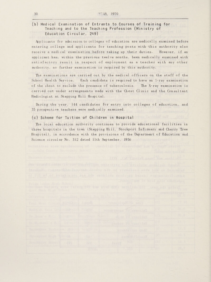 (b) Medical Examination of Entrants to Courses of Training for Teaching and to the Teaching Profession (Ministry of Education Circular, 249) Applicants for admission to colleges of education are medically examined before entering college and applicants for teaching posts with this authority also receive a medical examination before taking up their duties. However., if an applicant has, within the previous twelve months, been medically examined with satisfactory result in respect of employment as a teacher with any other authority, no further examination is required by this authority. The examinations are carried out by the medical officers on the staff of the School Health Service, Each candidate is required to have an X-ray examination of the chest to exclude the presence of tuberculosis. The X-ray examination is carried out under arrangements made with the Chest Clinic and the Consultant Radiologist at Stepping Hill Hospital, During the year, 144 candidates for entry into colleges of education, and 35 prospective teachers were medically examined, (c) Scheme for Tuition of Children in Hospital The local education authority continues to provide educational facilities in three hospitals in the town (Stepping Hill, Stockport Infirmary and Cherry Tree Hospital), in accordance with the provisions of the Department of Education and Science circular No, 312 dated 11th September, 1956
