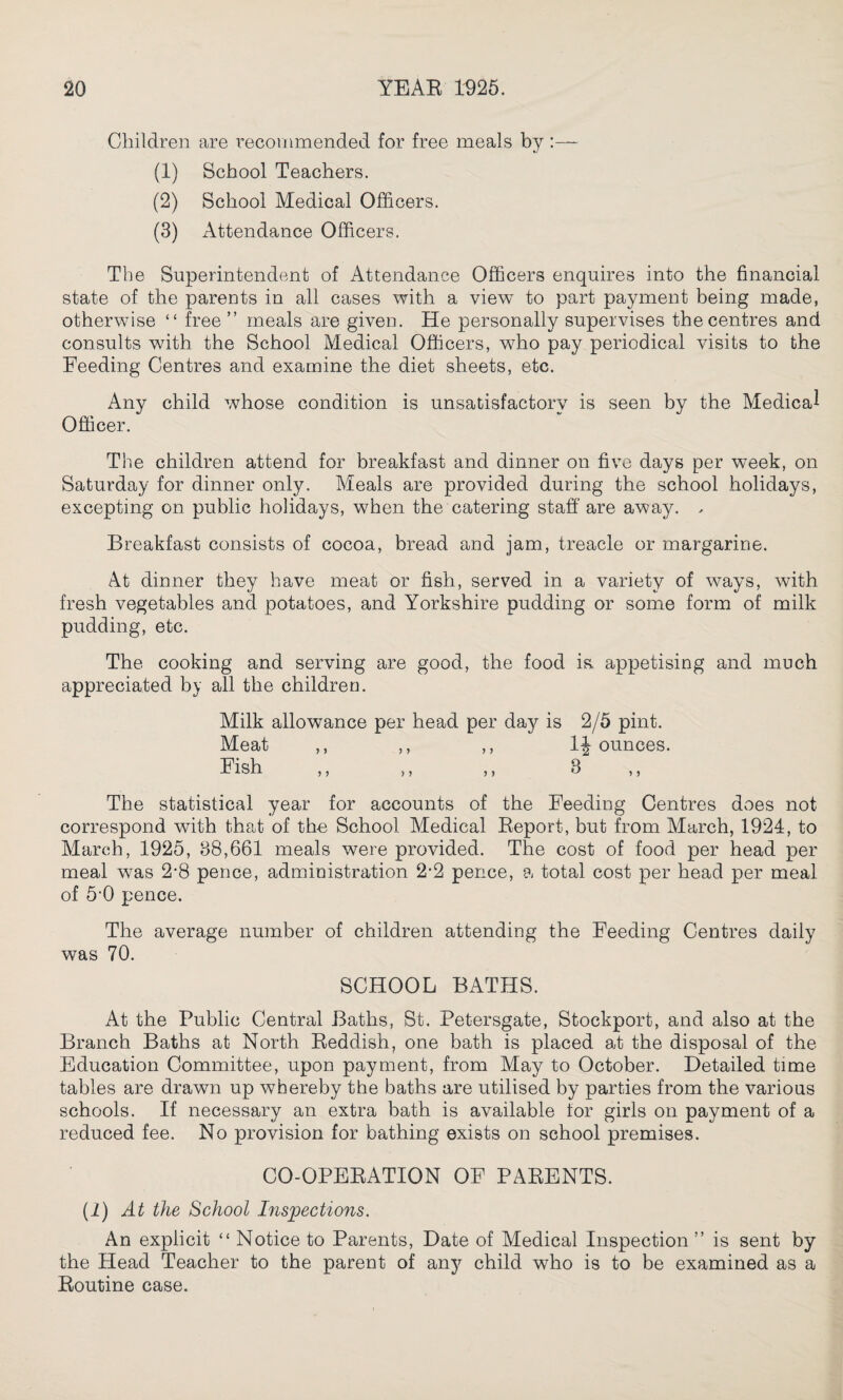 Children are recommended for free meals by :— (1) School Teachers. (2) School Medical Officers. (3) Attendance Officers. The Superintendent of Attendance Officers enquires into the financial state of the parents in all cases with a view to part payment being made, otherwise “ free” meals are given. He personally supervises the centres and consults with the School Medical Officers, who pay periodical visits to the Feeding Centres and examine the diet sheets, etc. Any child whose condition is unsatisfactory is seen by the Medical Officer. The children attend for breakfast and dinner on five days per week, on Saturday for dinner only. Meals are provided during the school holidays, excepting on public holidays, when the catering staff are away. . Breakfast consists of cocoa, bread and jam, treacle or margarine. At dinner they have meat or fish, served in a variety of ways, with fresh vegetables and potatoes, and Yorkshire pudding or some form of milk pudding, etc. The cooking and serving are good, the food is. appetising and much appreciated by all the children. Milk allowance per head per day is 2/5 pint. Meat ,, ,, ,, 1| ounces. Fish ,, ,, ,, 3 The statistical year for accounts of the Feeding Centres does not correspond with that of the School Medical Report, but from March, 1924, to March, 1925, 38,661 meals were provided. The cost of food per head per meal was 2-8 pence, administration 2-2 pence, a total cost per head per meal of 5'0 pence. The average number of children attending the Feeding Centres daily was 70. SCHOOL BATHS. At the Public Central Baths, St. Petersgate, Stockport, and also at the Branch Baths at North Reddish, one bath is placed at the disposal of the Education Committee, upon payment, from May to October. Detailed time tables are drawn up whereby the baths are utilised by parties from the various schools. If necessary an extra bath is available for girls on payment of a reduced fee. No provision for bathing exists on school premises. CO-OPERATION OF PARENTS. (1) At the School Inspections. An explicit “ Notice to Parents, Date of Medical Inspection ” is sent by the Head Teacher to the parent of any child who is to be examined as a Routine case.