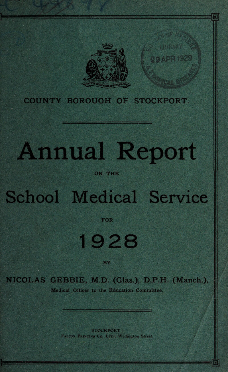 WlfplfP COUNTY BOROUGH OF STOCKPORT. ■*•;- << ■ ; ;W ■■■ - ■•i «wm ' V -xr- ■ ;V''; - •i ' >•;> ■?. wm& ON THE ■■'* - •: gswr ■ - Medical Service ■i: ,. s3&w4Kri}y m plpfe FOR ■•• '• ->; •'• x ; - ■'. • '•■V. \%\ . v_\ aasaKsaBsaaB 1928 SEnK&xr %^T-sS NICOLAS GEBBIE, M.D. (Glas.), D.P.H. (Manch ), ' A rv m^smm - ; ~ ».■ ■jg Mg Medical Officer to the Education Committee. Up!-® STOCKPORT: Falcon Printinu Co. Ltd., Wellington Street. — ;.X —.--