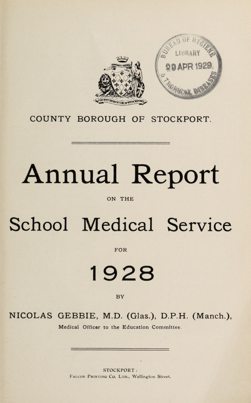 COUNTY BOROUGH OF STOCKPORT. Annual Report ON THE School Medical Service FOR 1 928 NICOLAS GEBBIE, M.D. (Glas.), D.P.H. (Manch.), Medical Officer to the Education Committee. STOCKPORT; Falcon Printing Co. Ltd., Wellington Street.