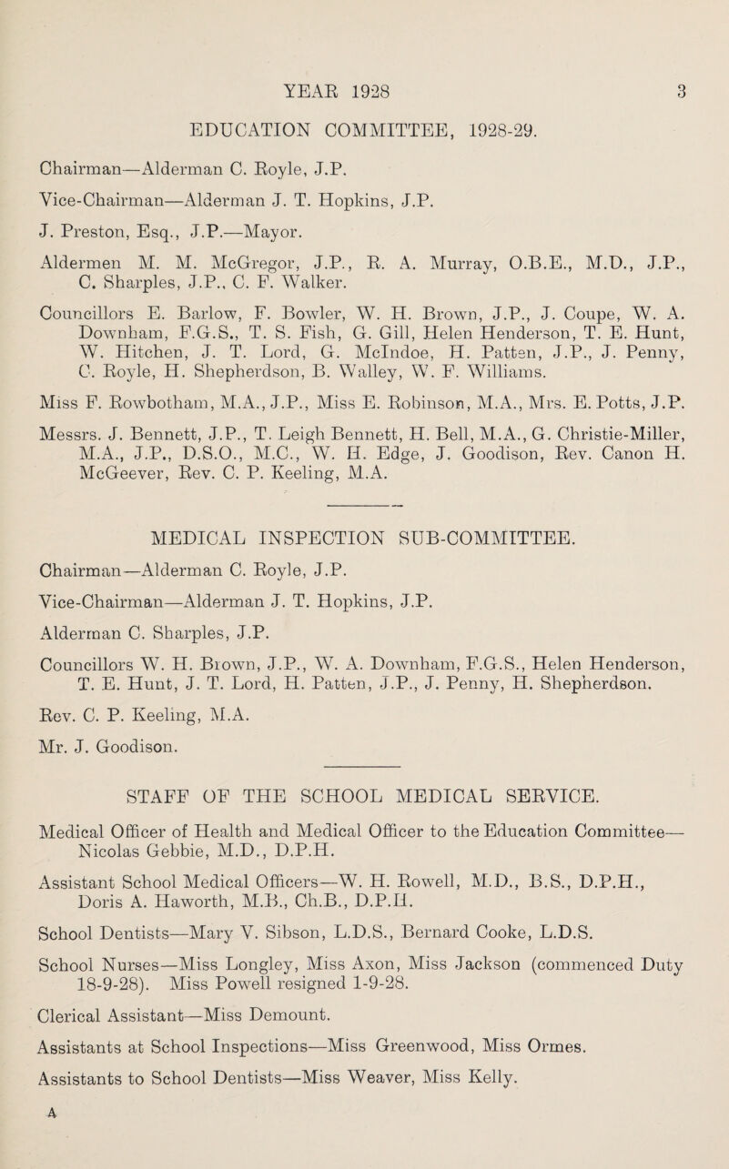 EDUCATION COMMITTEE, 1928-29. Chairman—Alderman C. Eoyle, J.P. Vice-Chairman—Alderman J. T. Hopkins, J.P. J. Preston, Esq., J.P.—Mayor. Aldermen M. M. McGregor, J.P., E. A. Murray, O.B.E., M.D., J.P., C. Sharpies, J.P., C. F. Walker. Councillors E. Barlow, F. Bowler, W. H. Brown, J.P., J. Coupe, W. A. Downham, F.G.S., T. S. Fish, G. Gill, Helen Henderson, T. E. Hunt, W. Hitchen, J. T. Lord, G. Mclndoe, H. Patten, J.P., J. Penny, C. Eoyle, H. Shepherdson, B. Walley, W. F. Williams. Miss F. Bowbotham, M.A., J.P., Miss E. Bobinsom, M.A., Mrs. E. Potts, J.P. Messrs. J. Bennett, J.P., T. Leigh Bennett, H. Bell, M.A., G. Christie-Miller, M.A., J.P., D.S.O., M.C., W. H. Edge, J. Goodison, Eev. Canon H. McGeever, Eev. C. P. Keeling, M.A. MEDICAL INSPECTION SUB-COMMITTEE. Chairman—Alderman C. Eoyle, J.P. Vice-Chairman—Alderman J. T. Hopkins, J.P. Alderman C. Sharpies, J.P. Councillors W. H. Blown, J.P., W. A. Downham, F.G.S., Helen Henderson, T. E. Hunt, J. T. Lord, H. Patten, J.P., J. Penny, H. Shepherdson. Eev. C. P. Keeling, M.A. Mr. J. Goodison. STAFF OF THE SCHOOL MEDICAL SEEVICE. Medical Officer of Health and Medical Officer to the Education Committee— Nicolas Gebbie, M.D., D.P.H. Assistant School Medical Officers—W. H. Bowell, M.D., B.S., D.P.H., Doris A. Haworth, M.B., Ch.B., D.P.H. School Dentists—Mary V. Sibson, L.D.S., Bernard Cooke, L.D.S. School Nurses—Miss Longley, Miss Axon, Miss Jackson (commenced Duty 18-9-28). Miss Powell resigned 1-9-28. Clerical Assistant—Miss Demount. Assistants at School Inspections—Miss Greenwood, Miss Ormes. Assistants to School Dentists—Miss Weaver, Miss Kelly. 4