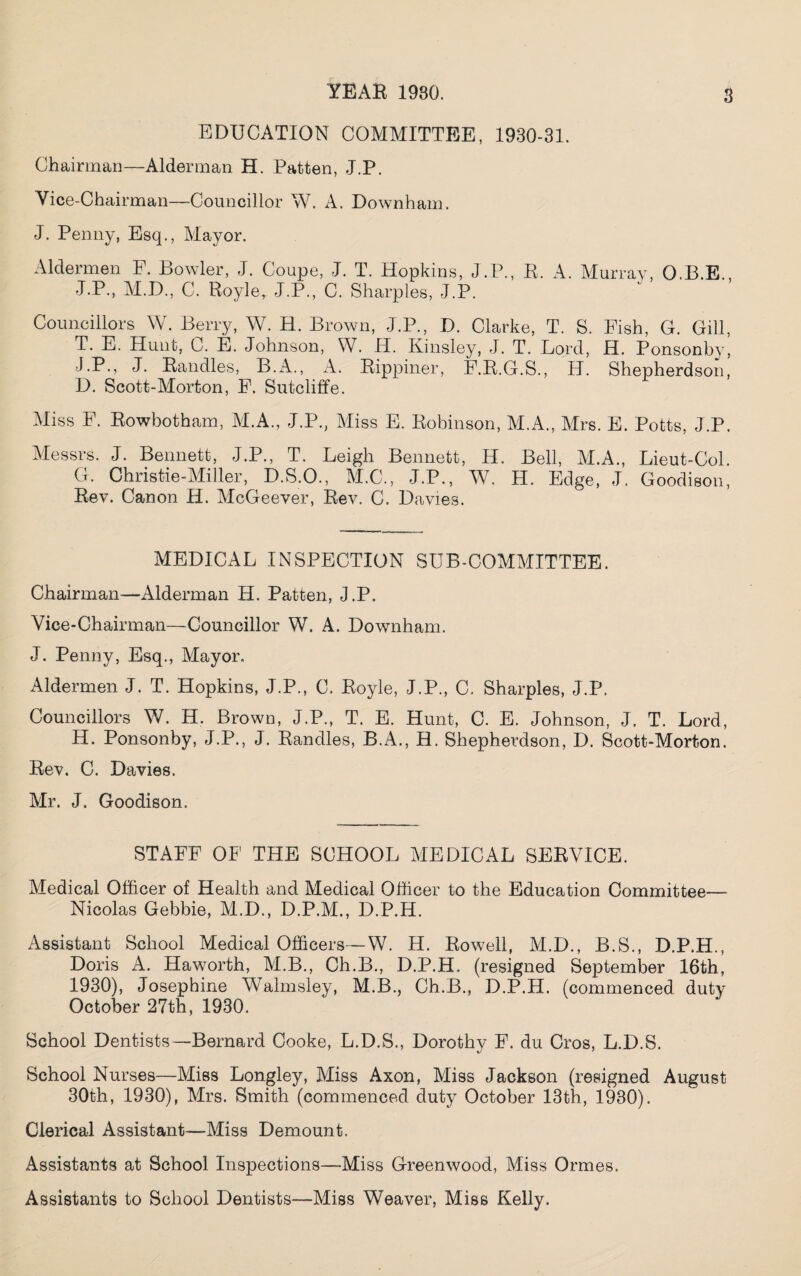 8 EDUCATION COMMITTEE, 1930-31. Chairman—Alderman H. Patten, J.P. Vice-Chairman—Councillor W. A. Downham. J. Penny, Esq., Mayor. Aldermen F. Bowler, J. Coupe, J. T. Hopkins, J.P., R. A. Murray, O.B.E., J.P., M.D., C. Royle, J.P., C. Sharpies, J.P. Councillors W. Berry, W. H. Brown, J.P., D. Clarke, T. S. Eish, G. Gill, T. E. Hunt, C. E. Johnson, W. H. Kinsley, J. T. Lord, H. Ponsonby, J.P., J. Randles, B.A., A. Rippiner, F.R.G.S., H. Shepherdson, D. Scott-Morton, F, Sutcliffe. Miss F. Rowbotham, M.A., J.P., Miss E. Robinson, M.A., Mrs. E. Potts, J.P. Messrs. J. Bennett, J.P., T. Leigh Bennett, H. Bell, M.A., Lieut-Col. G. Christie-Miller, D.S.O., M.C., J.P., W. II. Edge, J. Goodison, Rev. Canon H. McGeever, Rev. C. Davies. MEDICAL INSPECTION SUBCOMMITTEE. Chairman—Alderman H. Patten, J.P. Vice-Chairman—Councillor W. A. Downham. J. Penny, Esq., Mayor. Aldermen J. T. Hopkins, J.P., C. Royle, J.P., C. Sharpies, J.P. Councillors V/. H. Brown, J.P., T. E. Hunt, C. E. Johnson, J. T. Lord, H. Ponsonby, J.P., J. Randles, B.A., H. Shepherdson, D. Scott-Morton. Rev. C. Davies. Mr. J. Goodison. STAFF OF THE SCHOOL MEDICAL SERVICE. Medical Officer of Health and Medical Officer to the Education Committee— Nicolas Gebbie, M.D., D.P.M., D.P.H. Assistant School Medical Officers—VV. H. Rowell, M.D., B.S., D.P.H., Doris A. Haworth, M.B., Ch.B., D.P.H. (resigned September 16th, 1930), Josephine Walmsley, M.B., Ch.B., D.P.H. (commenced duty October 27th, 1930. School Dentists—Bernard Cooke, L.D.S., Dorothy F. du Cros, L.D.S. School Nurses—Miss Longley, Miss Axon, Miss Jackson (resigned August 30th, 1930), Mrs. Smith (commenced duty October 13th, 1930). Clerical Assistant—Miss Demount. Assistants at School Inspections—Miss Greenwood, Miss Ormes. Assistants to School Dentists—Miss Weaver, Miss Kelly.