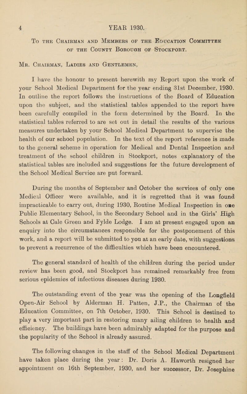 To the Chairman and Members of the Education Committee of the County Borough of Stockport. Mr. Chairman, Ladies and Gentlemen, I have the honour to present herewith my Report upon the work of your School Medical Department for the year ending 31st December, 1930. In outline the report follows the instructions of the Board of Education upon the subject, and the statistical tables appended to the report have been carefully compiled in the form determined by the Board. In the statistical tables referred to are set out in detail the results of the various measures undertaken by your School Medical Department to supervise the health of our school population. In the text of the report reference is made to the general scheme in operation for Medical and Dental Inspection and treatment of the school children in Stockport, notes explanatory of the statistical tables are included and suggestions for the future development of the School Medical Service are put forward. During the months of September and October the services of only one Medical Officer were available, and it is regretted that it was found impracticable to carry out, during 1930, Routine Medical Inspection in one Public Elementary School, in the Secondary School and in the Girls’ High Schools at Cale Green and Fylde Lodge. I am at present engaged upon an enquiry into the circumstances responsible for the postponement of this work, and a report will be submitted to you at an early date, with suggestions to prevent a recurrence of the difficulties which have been encountered. The general standard of health of the children during the period under review has been good, and Stockport has remained remarkably free from serious epidemics of infectious diseases during 1930. The outstanding event of the year was the opening of the Longfield Open-Air School by Alderman H. Patten, J.P., the Chairman of the Education Committee, on 7th October, 1930. This School is destined to play a very important part in restoring many ailing children to health and efficiency. The buildings have been admirably adapted for the purpose and the popularity of the School is already assured. The following changes in the staff of the School Medical Department have taken place during the year : Dr. Doris A. Haworth resigned her appointment on 16th September, 1930, and her successor, Dr. Josephine