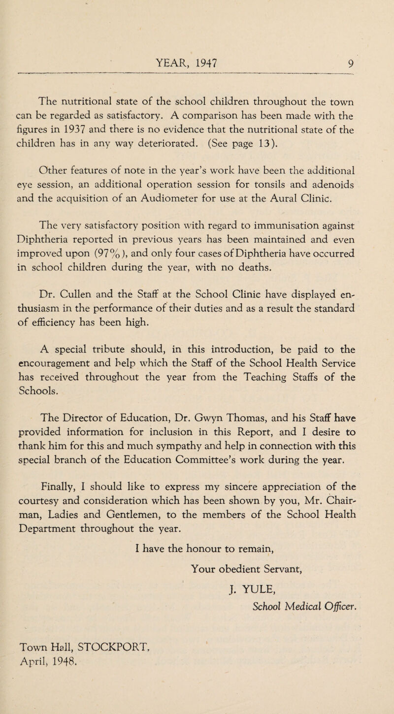 The nutritional state of the school children throughout the town can be regarded as satisfactory. A comparison has been made with the figures in 1937 and there is no evidence that the nutritional state of the children has in any way deteriorated. (See page 13). Other features of note in the year’s work have been the additional eye session, an additional operation session for tonsils and adenoids and the acquisition of an Audiometer for use at the Aural Clinic. The very satisfactory position with regard to immunisation against Diphtheria reported in previous years has been maintained and even improved upon (97%), and only four cases of Diphtheria have occurred in school children during the year, with no deaths. Dr. Cullen and the Staff at the School Clinic have displayed en¬ thusiasm in the performance of their duties and as a result the standard of efficiency has been high. A special tribute should, in this introduction, be paid to the encouragement and help which the Staff of the School Health Service has received throughout the year from the Teaching Staffs of the Schools. The Director of Education, Dr. Gwyn Thomas, and his Staff have provided information for inclusion in this Report, and I desire to thank him for this and much sympathy and help in connection with this special branch of the Education Committee’s work during the year. Finally, I should like to express my sincere appreciation of the courtesy and consideration which has been shown by you, Mr. Chair¬ man, Ladies and Gentlemen, to the members of the School Health Department throughout the year. I have the honour to remain, Your obedient Servant, J. YULE, School Medical Officer. Town Hall, STOCKPORT, April, 1948.