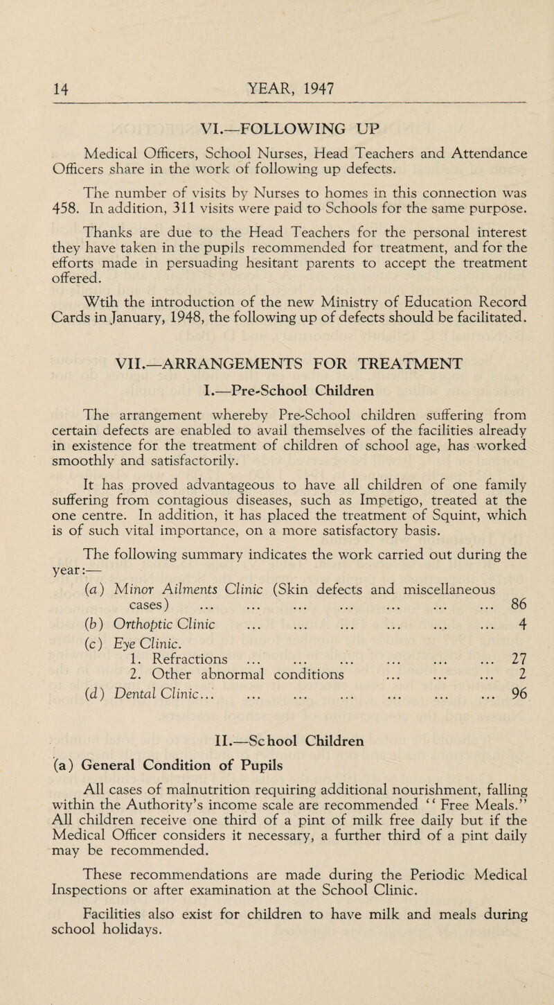 VL—FOLLOWING UP Medical Officers, School Nurses, Head Teachers and Attendance Officers share in the work of following up defects. The number of visits by Nurses to homes in this connection was 458. In addition, 311 visits were paid to Schools for the same purpose. Thanks are due to the Head Teachers for the personal interest they have taken in the pupils recommended for treatment, and for the efforts made in persuading hesitant parents to accept the treatment offered. Wtih the introduction of the new Ministry of Education Record Cards in January, 1948, the following up of defects should be facilitated. VII,—ARRANGEMENTS FOR TREATMENT I.—Pre-School Children The arrangement whereby Pre-School children suffering from certain defects are enabled to avail themselves of the facilities already in existence for the treatment of children of school age, has worked smoothly and satisfactorily. It has proved advantageous to have all children of one family suffering from contagious diseases, such as Impetigo, treated at the one centre. In addition, it has placed the treatment of Squint, which is of such vital importance, on a more satisfactory basis. The following summary indicates the work carried out during the year:— (a) Minor Ailments Clinic (Skin defects and miscellaneous cases) ... ... ... ... ... ... ... 86 (b) Orthoptic Clinic ... ... ... ... ... ... 4 (c) Eye Clinic. 1. Refractions ... ... ... ... ... ... 27 2. Other abnormal conditions ... ... ... 2 (d) Dental Clinic... ... ... ... ... ... ... 96 II.—School Children (a) General Condition of Pupils All cases of malnutrition requiring additional nourishment, falling within the Authority’s income scale are recommended “ Free Meals.” All children receive one third of a pint of milk free daily but if the Medical Officer considers it necessary, a further third of a pint daily may be recommended. These recommendations are made during the Periodic Medical Inspections or after examination at the School Clinic. Facilities also exist for children to have milk and meals during school holidays.