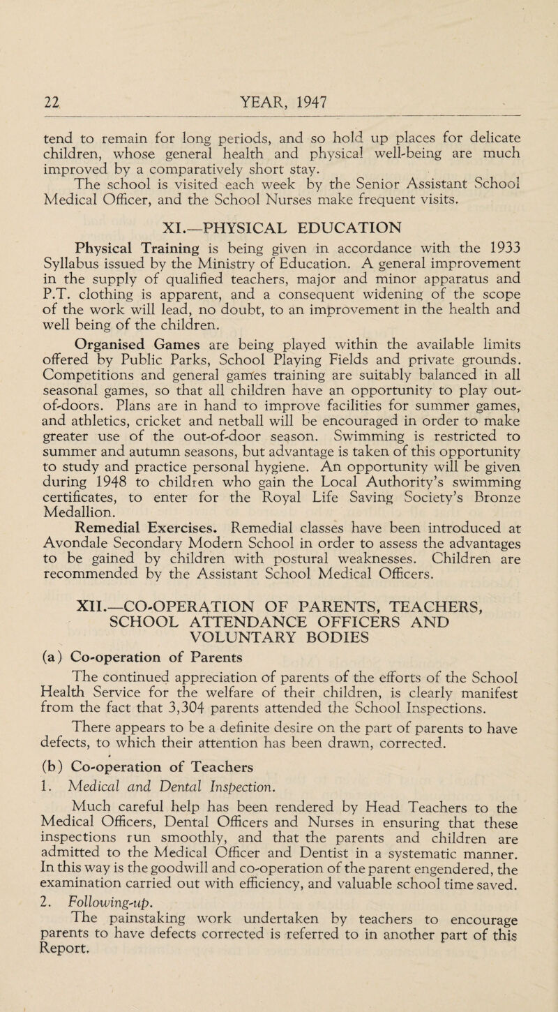 tend to remain for long periods, and so hold up places for delicate children, whose general health and physical well-being are much improved by a comparatively short stay. The school is visited each week by the Senior Assistant School Medical Officer, and the School Nurses make frequent visits. XL—PHYSICAL EDUCATION Physical Training is being given in accordance with the 1933 Syllabus issued by the Ministry of Education. A general improvement in the supply of qualified teachers, major and minor apparatus and P.T. clothing is apparent, and a consequent widening of the scope of the work will lead, no doubt, to an improvement in the health and well being of the children. Organised Games are being played within the available limits offered by Public Parks, School Playing Fields and private grounds. Competitions and general games training are suitably balanced in all seasonal games, so that all children have an opportunity to play out- of-doors. Plans are in hand to improve facilities for summer games, and athletics, cricket and netball will be encouraged in order to make greater use of the out-of-door season. Swimming is restricted to summer and autumn seasons, but advantage is taken of this opportunity to study and practice personal hygiene. An opportunity will be given during 1948 to children who gain the Local Authority’s swimming certificates, to enter for the Royal Life Saving Society’s Bronze Medallion. Remedial Exercises. Remedial classes have been introduced at Avondale Secondary Modern School in order to assess the advantages to be gained by children with postural weaknesses. Children are recommended by the Assistant School Medical Officers. XIL—CO-OPERATION OF PARENTS, TEACHERS, SCHOOL ATTENDANCE OFFICERS AND VOLUNTARY BODIES (a) Co-operation of Parents The continued appreciation of parents of the efforts of the School Health Service for the welfare of their children, is clearly manifest from the fact that 3,304 parents attended the School Inspections. There appears to be a definite desire on the part of parents to have defects, to which their attention has been drawn, corrected. (b) Co-operation of Teachers 1. Medical and Dental Inspection. Much careful help has been rendered by Head Teachers to the Medical Officers, Dental Officers and Nurses in ensuring that these inspections run smoothly, and that the parents and children are admitted to the Medical Officer and Dentist in a systematic manner. In this way is the goodwill and co-operation of the parent engendered, the examination carried out with efficiency, and valuable school time saved. 2. Following-up. The painstaking work undertaken by teachers to encourage parents to have defects corrected is referred to in another part of this Report.