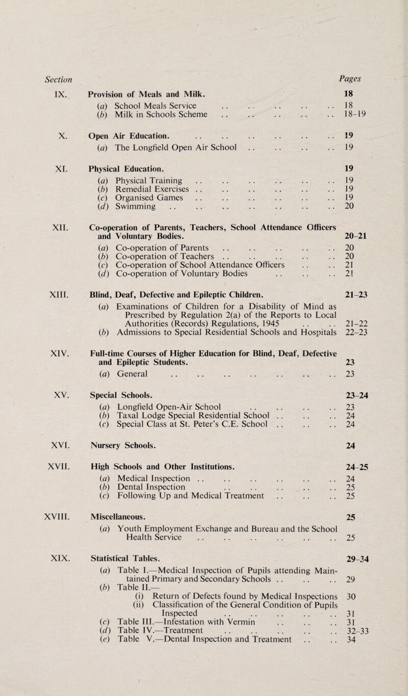 Section Pages IX. Provision of Meals and Milk. 18 (a) School Meals Service .. . .. .. ..18 (,b) Milk in Schools Scheme .. .. .. .. .. 18-19 X. Open Air Education. .. .. .. .. .. 19 (a) The Longfield Open Air School .. .. .. .. 19 XI. Physical Education. 19 {a) Physical Training .. .. .. .. .. 19 (b) Remedial Exercises .. .. . . .. .. 19 (c) Organised Games .. .. .. .. .. .. 19 (d) Swimming .. .. .. . . . . .. .. 20 XII. Co-operation of Parents, Teachers, School Attendance Officers and Voluntary Bodies. 20-21 (ia) Co-operation of Parents .. .. .. .. .. 20 (b) Co-operation of Teachers .. .. .. . . 20 (c) Co-operation of School Attendance Officers .. . . 21 (d) Co-operation of Voluntary Bodies .. .. .. 21 XIII. Blind, Deaf, Defective and Epileptic Children. 21-23 (a) Examinations of Children for a Disability of Mind as Prescribed by Regulation 2(a) of the Reports to Local Authorities (Records) Regulations, 1945 .. .. 21-22 (b) Admissions to Special Residential Schools and Hospitals 22-23 XIV. Full-time Courses of Higher Education for Blind, Deaf, Defective and Epileptic Students. 23 (a) General .. .. .. .. .. .. .. 23 XV. Special Schools. 23-24 (a) Longfield Open-Air School . . .. . . . . 23 (b) Taxal Lodge Special Residential School .. .. 24 (c) Special Class at St. Peter’s C.E. School .. .. .. 24 XVI. Nursery Schools. 24 XVII. High Schools and Other Institutions. 24-25 (a) Medical Inspection .. . . . . . . .. 24 (b) Dental Inspection .. .. . . .. .. 25 (c) Following Up and Medical Treatment .. .. 25 XVIII. Miscellaneous. 25 (a) Youth Employment Exchange and Bureau and the School Health Service .. .. . . .. .. 25 XIX. Statistical Tables. 29-34 (a) Table I.—Medical Inspection of Pupils attending Main¬ tained Primary and Secondary Schools . . .. 29 (b) Table II.— (i) Return of Defects found by Medical Inspections 30 (ii) Classification of the General Condition of Pupils Inspected .. .. .. .. ..31 (c) Table III.—Infestation with Vermin .. . . .. 31 id) Table IV.—Treatment .. .. .. .. .. 32-33 (<?) Table V.—Dental Inspection and Treatment .. .. 34