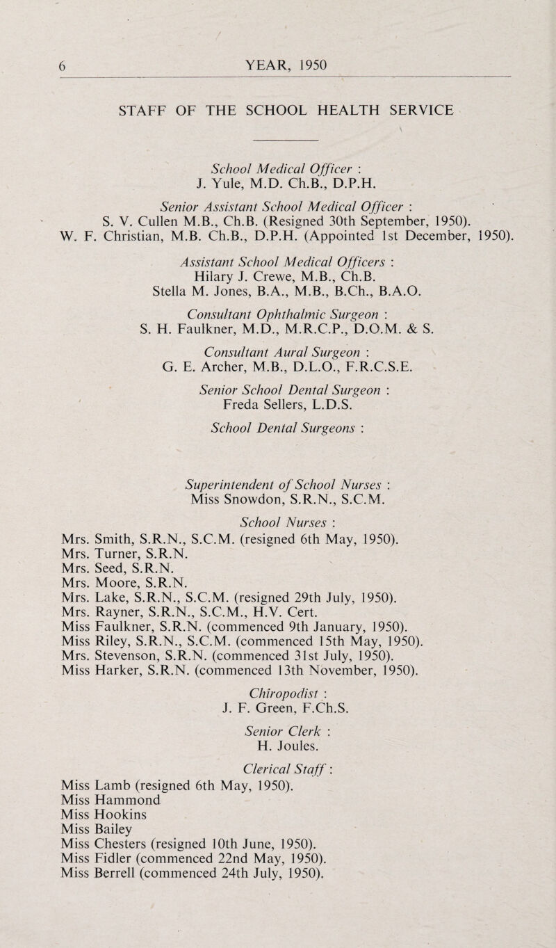 STAFF OF THE SCHOOF HEAFTH SERVICE School Medical Officer : J. Yule, M.D. Ch.B., D.P.H. Senior Assistant School Medical Officer : S. V. Cullen M.B., Ch.B. (Resigned 30th September, 1950). W. F. Christian, M.B. Ch.B., D.P.H. (Appointed 1st December, 1950). Assistant School Medical Officers : Hilary J. Crewe, M.B., Ch.B. Stella M. Jones, B.A., M.B., B.Ch., B.A.O. Consultant Ophthalmic Surgeon : S. H. Faulkner, M.D., M.R.C.P., D.O.M. & S. Consultant Aural Surgeon : G. E. Archer, M.B., D.L.O., F.R.C.S.E. Senior School Dental Surgeon : Freda Sellers, L.D.S. School Dental Surgeons : Superintendent of School Nurses : Miss Snowdon, S.R.N., S.C.M. School Nurses : Mrs. Smith, S.R.N., S.C.M. (resigned 6th May, 1950). Mrs. Turner, S.R.N. Mrs. Seed, S.R.N. Mrs. Moore, S.R.N. Mrs. Lake, S.R.N., S.C.M. (resigned 29th July, 1950). Mrs. Rayner, S.R.N., S.C.M., H.V. Cert. Miss Faulkner, S.R.N. (commenced 9th January, 1950). Miss Riley, S.R.N., S.C.M. (commenced 15th May, 1950). Mrs. Stevenson, S.R.N. (commenced 31st July, 1950). Miss Harker, S.R.N. (commenced 13th November, 1950). Chiropodist : J. F. Green, F.Ch.S. Senior Clerk : H. Joules. Clerical Staff: Miss Lamb (resigned 6th May, 1950). Miss Hammond Miss Hookins Miss Bailey Miss Chesters (resigned 10th June, 1950). Miss Fidler (commenced 22nd May, 1950). Miss Berrell (commenced 24th July, 1950).