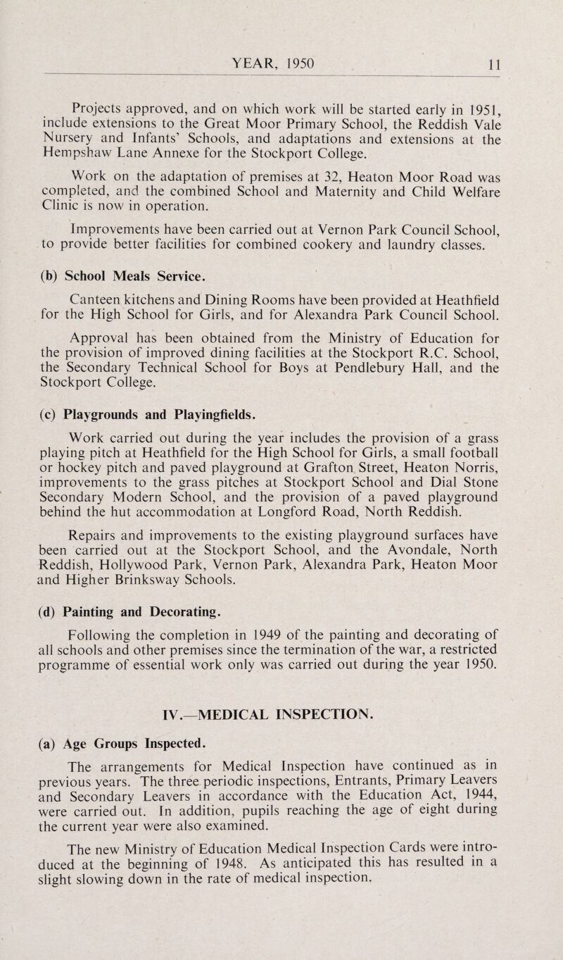 Projects approved, and on which work will be started early in 1951, include extensions to the Great Moor Primary School, the Reddish Vale Nursery and Infants’ Schools, and adaptations and extensions at the Hempshaw Lane Annexe for the Stockport College. Work on the adaptation of premises at 32, Heaton Moor Road was completed, and the combined School and Maternity and Child Welfare Clinic is now in operation. Improvements have been carried out at Vernon Park Council School, to provide better facilities for combined cookery and laundry classes. (b) School Meals Service. Canteen kitchens and Dining Rooms have been provided at Heathfield for the High School for Girls, and for Alexandra Park Council School. Approval has been obtained from the Ministry of Education for the provision of improved dining facilities at the Stockport R.C. School, the Secondary Technical School for Boys at Pendlebury Hall, and the Stockport College. (c) Playgrounds and Playingfields. Work carried out during the year includes the provision of a grass playing pitch at Heathfield for the High School for Girls, a small football or hockey pitch and paved playground at Grafton Street, Heaton Norris, improvements to the grass pitches at Stockport School and Dial Stone Secondary Modern School, and the provision of a paved playground behind the hut accommodation at Longford Road, North Reddish. Repairs and improvements to the existing playground surfaces have been carried out at the Stockport School, and the Avondale, North Reddish, Hollywood Park, Vernon Park, Alexandra Park, Heaton Moor and Higher Brinksway Schools. (d) Painting and Decorating. Following the completion in 1949 of the painting and decorating of all schools and other premises since the termination of the war, a restricted programme of essential work only was carried out during the year 1950. IV.—MEDICAL INSPECTION. (a) Age Groups Inspected. The arrangements for Medical Inspection have continued as in previous years. The three periodic inspections, Entrants, Primary Leavers and Secondary Leavers in accordance with the Education Act, 1944, were carried out. In addition, pupils reaching the age of eight during the current year were also examined. The new Ministry of Education Medical Inspection Cards were intro¬ duced at the beginning of 1948. As anticipated this has resulted in a slight slowing down in the rate of medical inspection.