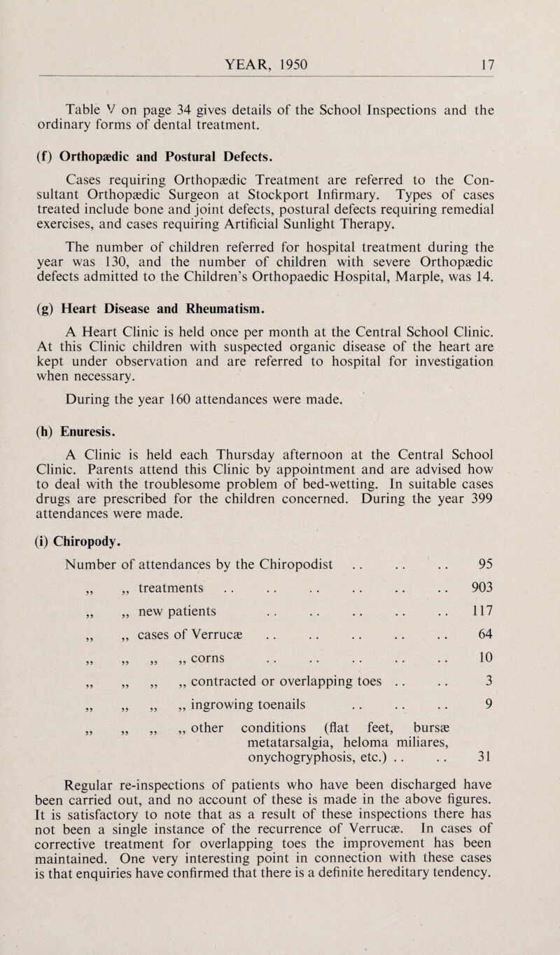 Table V on page 34 gives details of the School Inspections and the ordinary forms of dental treatment. (f) Orthopaedic and Postural Defects. Cases requiring Orthopaedic Treatment are referred to the Con¬ sultant Orthopaedic Surgeon at Stockport Infirmary. Types of cases treated include bone and joint defects, postural defects requiring remedial exercises, and cases requiring Artificial Sunlight Therapy. The number of children referred for hospital treatment during the year was 130, and the number of children with severe Orthopaedic defects admitted to the Children’s Orthopaedic Hospital, Marple, was 14. (g) Heart Disease and Rheumatism. A Heart Clinic is held once per month at the Central School Clinic. At this Clinic children with suspected organic disease of the heart are kept under observation and are referred to hospital for investigation when necessary. During the year 160 attendances were made. (h) Enuresis. A Clinic is held each Thursday afternoon at the Central School Clinic. Parents attend this Clinic by appointment and are advised how to deal with the troublesome problem of bed-wetting. In suitable cases drugs are prescribed for the children concerned. During the year 399 attendances were made. (i) Chiropody. Number of attendances by the Chiropodist .. .. .. 95 ,, ,, treatments .. .. .. .. .. .. 903 ,, ,, new patients .. .. .. .. .. 117 ,, ,, cases of Verrucae .. .. .. .. .. 64 „ „ „ „ corns . 10 ,, „ „ „ contracted or overlapping toes .. .. 3 ,, ,, „ ,, ingrowing toenails .. .. .. 9 ,, „ ,, ,, other conditions (flat feet, bursae metatarsalgia, heloma miliares, onychogryphosis, etc.) .. .. 31 Regular re-inspections of patients who have been discharged have been carried out, and no account of these is made in the above figures. It is satisfactory to note that as a result of these inspections there has not been a single instance of the recurrence of Verrucae. In cases of corrective treatment for overlapping toes the improvement has been maintained. One very interesting point in connection with these cases is that enquiries have confirmed that there is a definite hereditary tendency.