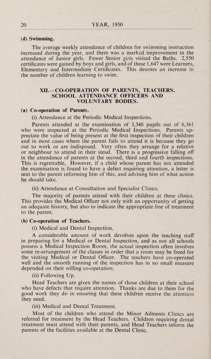 (d) Swimming. The average weekly attendance of children for swimming instruction increased during the year, and there was a marked improvement in the attendance of Junior girls. Fewer Senior girls visited the Baths. 2,550 certificates were gained by boys and girls, and of these 1,647 were Learners, Elementary and Intermediate Certificates. This denotes an increase in the number of children learning to swim. XII.—CO-OPERATION OF PARENTS, TEACHERS, SCHOOL ATTENDANCE OFFICERS AND VOLUNTARY BODIES. (a) Co-operation of Parents. (i) Attendance at the Periodic Medical Inspections. Parents attended at the examination of 3,348 pupils out of 6,361 who were inspected at the Periodic Medical Inspections. Parents ap¬ preciate the value of being present at the first inspection of their children and in most cases where the parent fails to attend it is because they go out to work or are indisposed. Very often they arrange for a relative or neighbour to attend in their stead. There is a progressive falling off in the attendance of parents at the second, third and fourth inspections. This is regrettable, However, if a child whose parent has not attended the examination is found to have a defect requiring attention, a letter is sent to the parent informing him of this, and advising him of what action he should take. (ii) Attendance at Consultation and Specialist Clinics. The majority of parents attend with their children at these clinics. This provides the Medical Officer not only with an opportunity of getting an adequate history, but also to indicate the appropriate line of treatment to the parent. (b) Co-operation of Teachers. (i) Medical and Dental Inspection. A considerable amount of work devolves upon the teaching staff in preparing for a Medical or Dental Inspection, and as not all schools possess a Medical Inspection Room, the actual inspection often involves some re-arrangement of the classes in order that a room may be freed for the visiting Medical or Dental Officer. The teachers have co-operated well and the smooth running of the inspection has in no small measure depended on their willing co-operation. (ii) Following Up. Head Teachers are given the names of those children at their school who have defects that require attention. Thanks are due to them for the good work they do in ensuring that these children receive the attention they need. (iii) Medical and Dental Treatment. Most of the children who attend the Minor Ailments Clinics are referred for treatment by the Head Teachers. Children requiring dental treatment must attend with their parents, and Head Teachers inform the parents of the facilities available at the Dental Clinic.