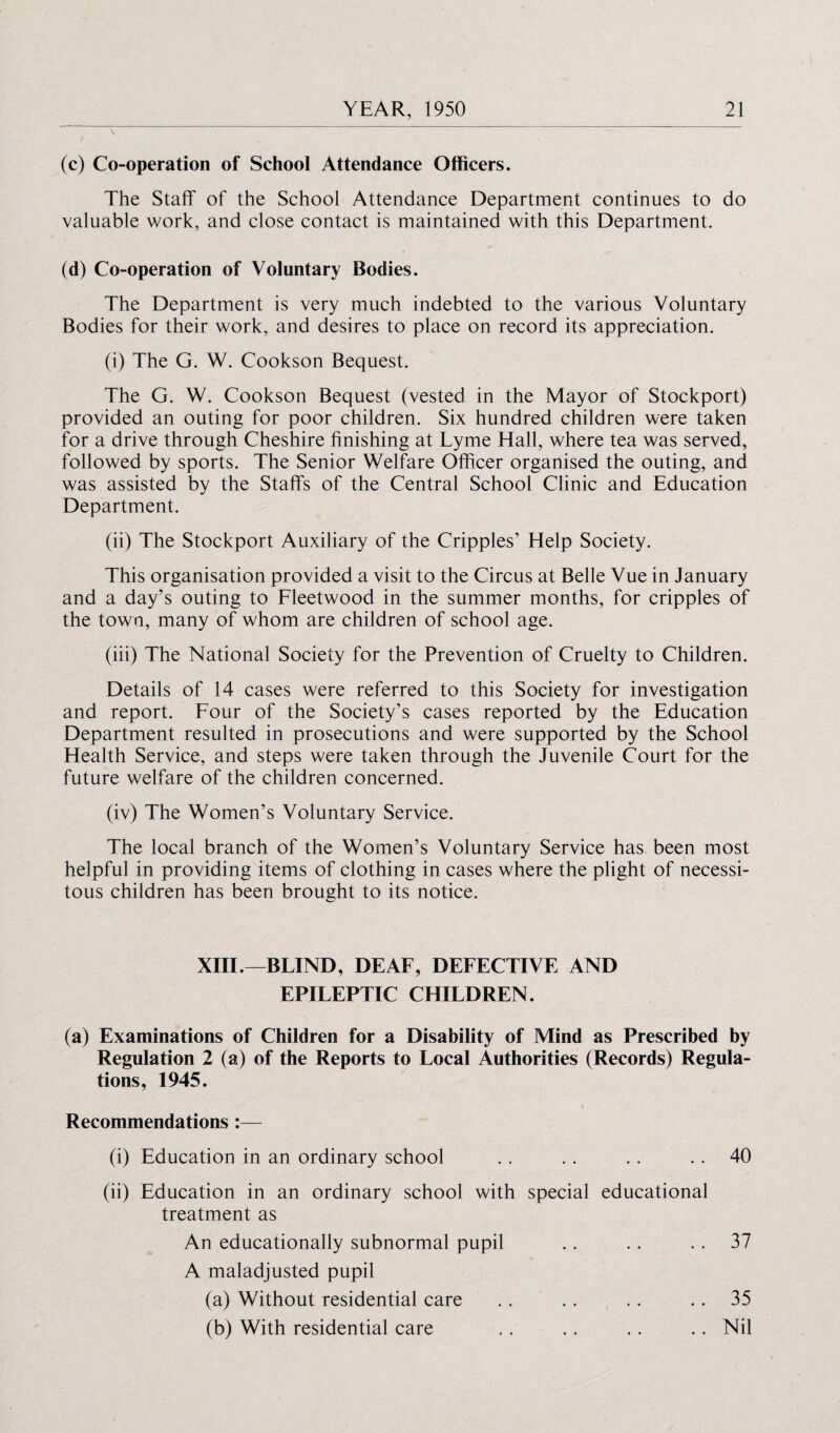 (c) Co-operation of School Attendance Officers. The Staff of the School Attendance Department continues to do valuable work, and close contact is maintained with this Department. (d) Co-operation of Voluntary Bodies. The Department is very much indebted to the various Voluntary Bodies for their work, and desires to place on record its appreciation. (i) The G. W. Cookson Bequest. The G. W. Cookson Bequest (vested in the Mayor of Stockport) provided an outing for poor children. Six hundred children were taken for a drive through Cheshire finishing at Lyme Hall, where tea was served, followed by sports. The Senior Welfare Officer organised the outing, and was assisted by the Staffs of the Central School Clinic and Education Department. (ii) The Stockport Auxiliary of the Cripples’ Help Society. This organisation provided a visit to the Circus at Belle Vue in January and a day’s outing to Fleetwood in the summer months, for cripples of the town, many of whom are children of school age. (iii) The National Society for the Prevention of Cruelty to Children. Details of 14 cases were referred to this Society for investigation and report. Four of the Society’s cases reported by the Education Department resulted in prosecutions and were supported by the School Health Service, and steps were taken through the Juvenile Court for the future welfare of the children concerned. (iv) The Women’s Voluntary Service. The local branch of the Women’s Voluntary Service has been most helpful in providing items of clothing in cases where the plight of necessi¬ tous children has been brought to its notice. XIII.—BLIND, DEAF, DEFECTIVE AND EPILEPTIC CHILDREN. (a) Examinations of Children for a Disability of Mind as Prescribed by Regulation 2 (a) of the Reports to Local Authorities (Records) Regula¬ tions, 1945. Recommendations :— (i) Education in an ordinary school . . . . . . . . 40 (ii) Education in an ordinary school with special educational treatment as An educationally subnormal pupil .. . . 37 A maladjusted pupil (a) Without residential care . . .. . . 35 (b) With residential care . . . . . . .. Nil