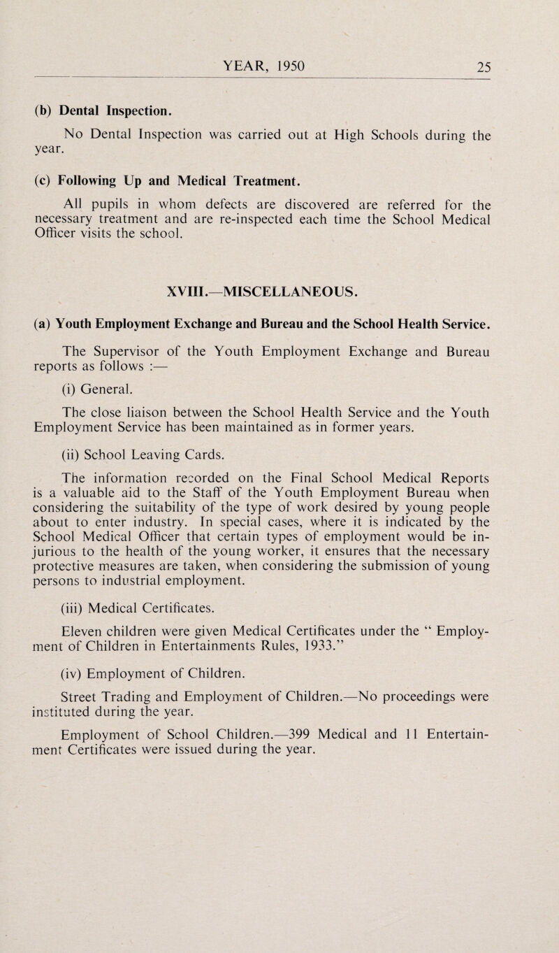 (b) Dental Inspection. No Dental Inspection was carried out at High Schools during the year. (c) Following Up and Medical Treatment. All pupils in whom defects are discovered are referred for the necessary treatment and are re-inspected each time the School Medical Officer visits the school. XVIII .—MISCELLANEOUS. (a) Youth Employment Exchange and Bureau and the School Health Service. The Supervisor of the Youth Employment Exchange and Bureau reports as follows :— (i) General. The close liaison between the School Health Service and the Youth Employment Service has been maintained as in former years. (ii) School Leaving Cards. The information recorded on the Final School Medical Reports is a valuable aid to the Staff of the Youth Employment Bureau when considering the suitability of the type of work desired by young people about to enter industry. In special cases, where it is indicated by the School Medical Officer that certain types of employment would be in¬ jurious to the health of the young worker, it ensures that the necessary protective measures are taken, when considering the submission of young persons to industrial employment. (iii) Medical Certificates. Eleven children were given Medical Certificates under the “ Employ¬ ment of Children in Entertainments Rules, 1933.” (iv) Employment of Children. Street Trading and Employment of Children.—No proceedings were instituted during the year. Employment of School Children.—399 Medical and 11 Entertain¬ ment Certificates were issued during the year.