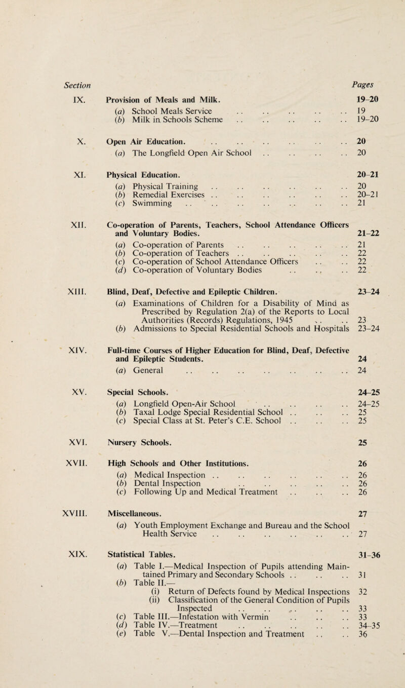 IX. Provision of Meals and Milk. 19-20 {a) School Meals Service 19 (b) Milk in Schools Scheme 19-20 X. Open Air Education. 20 (a) The Longfield Open Air School 20 XI. Physical Education. 20-21 (a) Physical Training 20 (b) Remedial Exercises 20-21 (c) Swimming 21 XII. Co-operation of Parents, Teachers, School Attendance Officers and Voluntary Bodies. 21 22 (a) Co-operation of Parents 21 (b) Co-operation of Teachers .. .. 22 (c) Co-operation of School Attendance Officers 22 id) Co-operation of Voluntary Bodies 22 XIII. Blind, Deaf, Defective and Epileptic Children. (a) Examinations of Children for a Disability of Mind as Prescribed by Regulation 2(a) of the Reports to Local 23-24 Authorities (Records) Regulations, 1945 23 (b) Admissions to Special Residential Schools and Hospitals 23-24 XIV. Full-time Courses of Higher Education for Blind, Deaf, Defective and Epileptic Students. 24 (a) General 24 XV. Special Schools. 24-25 (a) Longfield Open-Air School .. 24-25 (b) Taxal Lodge Special Residential School .. 25 (c) Special Class at St. Peter’s C.E. School 25 XVI. Nursery Schools. 25 XVII. High Schools and Other Institutions. 26 (a) Medical Inspection .. 26 (b) Dental Inspection 26 (c) Following Up and Medical Treatment .. 26 XV11I. Miscellaneous. (a) Youth Employment Exchange and Bureau and the School 27 Health Service 27 XIX. Statistical Tables. (a) Table I.—Medical Inspection of Pupils attending Main¬ 31-36 tained Primary and Secondary Schools .. (b) Table II.— 31 (i) Return of Defects found by Medical Inspections (ii) Classification of the General Condition of Pupils 32 Inspected .. . 33 (c) Table III.—Infestation with Vermin 33 (d) Table IV.—Treatment 34-35 (e) Table V.—Dental Inspection and Treatment 36