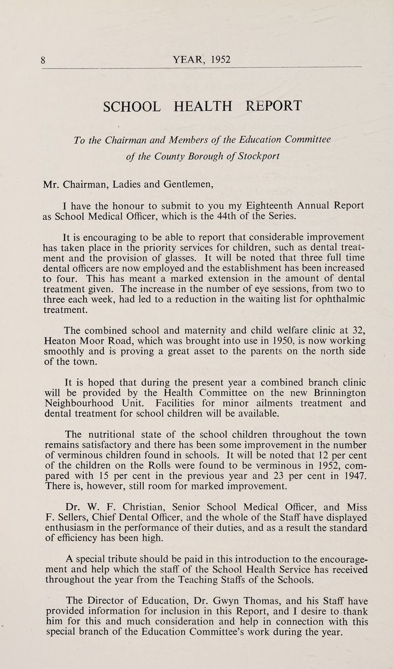 SCHOOL HEALTH REPORT To the Chairman and Members of the Education Committee of the County Borough of Stockport Mr. Chairman, Ladies and Gentlemen, I have the honour to submit to you my Eighteenth Annual Report as School Medical Officer, which is the 44th of the Series. It is encouraging to be able to report that considerable improvement has taken place in the priority services for children, such as dental treat¬ ment and the provision of glasses. It will be noted that three full time dental officers are now employed and the establishment has been increased to four. This has meant a marked extension in the amount of dental treatment given. The increase in the number of eye sessions, from two to three each week, had led to a reduction in the waiting list for ophthalmic treatment. The combined school and maternity and child welfare clinic at 32, Heaton Moor Road, which was brought into use in 1950, is now working smoothly and is proving a great asset to the parents on the north side of the town. It is hoped that during the present year a combined branch clinic will be provided by the Health Committee on the new Brinnington Neighbourhood Unit. Facilities for minor ailments treatment and dental treatment for school children will be available. The nutritional state of the school children throughout the town remains satisfactory and there has been some improvement in the number of verminous children found in schools. It will be noted that 12 per cent of the children on the Rolls were found to be verminous in 1952, com¬ pared with 15 per cent in the previous year and 23 per cent in 1947. There is, however, still room for marked improvement. Dr. W. F. Christian, Senior School Medical Officer, and Miss F. Sellers, Chief Dental Officer, and the whole of the Staff have displayed enthusiasm in the performance of their duties, and as a result the standard of efficiency has been high. A special tribute should be paid in this introduction to the encourage¬ ment and help which the staff of the School Health Service has received throughout the year from the Teaching Staffs of the Schools. The Director of Education, Dr. Gwyn Thomas, and his Staff have provided information for inclusion in this Report, and I desire to thank him for this and much consideration and help in connection with this special branch of the Education Committee’s work during the year.