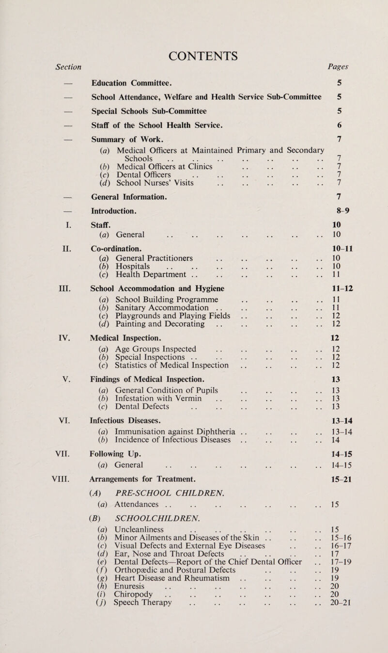 Section CONTENTS Pages 1. II. III. IV. V. VI. VII. VIII. Education Committee. 5 School Attendance, Welfare and Health Service Sub-Committee 5 Special Schools Sub-Committee 5 Staff of the School Health Service. 6 Summary of Work. (a) Medical Officers at Maintained Primary and Secondary Schools (b) Medical Officers at Clinics (c) Dental Officers (d) School Nurses’ Visits General Information. 7 7 7 7 7 7 Introduction. 8-9 Staff. (a) General Co-ordination. (a) General Practitioners (b) Hospitals (c) Health Department .. • • School Accommodation and Hygiene («) School Building Programme (b) Sanitary Accommodation .. * , (c) Playgrounds and Playing Fields • • (d) Painting and Decorating Medical Inspection. (a) Age Groups Inspected (b) Special Inspections .. • • (c) Statistics of Medical Inspection Findings of Medical Inspection. (a) General Condition of Pupils (b) Infestation with Vermin ic) Dental Defects Infectious Diseases. (a) Immunisation against Diphtheria ., ib) Incidence of Infectious Diseases Following Up. (a) General • • Arrangements for Treatment. (A) PRE-SCHOOL CHILDREN. (a) Attendances .. •. (B) SCHOOLCHILDREN. (a) Uncleanliness ib) Minor Ailments and Diseases of the Skin .. (4 Visual Defects and External Eye Diseases (d) Ear, Nose and Throat Defects » • ie) Dental Defects—Report of the Chief Dental Officer if) Orthopaedic and Postural Defects ig) Heart Disease and Rheumatism ih) Enuresis (i) Chiropody U) Speech Therapy . • 10 10 10-11 10 10 11 11-12 11 11 12 12 12 12 12 12 13 13 13 13 13-14 13- 14 14 14- 15 14- 15 15- 21 15 15 15- 16 16- 17 17 17- 19 19 19 20 20 20-21