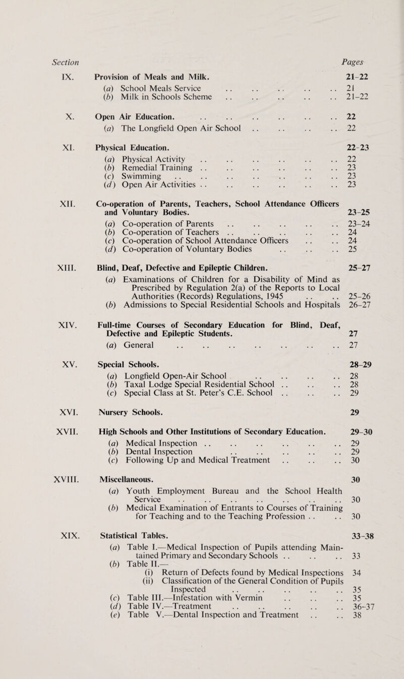Section Pages IX. Provision of Meals and Milk. 21-22 («) School Meals Service .. .. .. .. .. 21 lb) Milk in Schools Scheme .. .. .. .. .. 21-22 X. Open Air Education. .. .. 22 {a) The Longfield Open Air School .. .. .. .. 22 XI. Physical Education. 22-23 (a) Physical Activity .. .. .. .. .. . . 22 (b) Remedial Training .. .. .. .. .. .. 23 (c) Swimming .. .. . . .. .. .. .. 23 {d) Open Air Activities .. .. .. .. .. .. 23 XII. Co-operation of Parents, Teachers, School Attendance Officers and Voluntary Bodies. 23-25 {a) Co-operation of Parents .. .. ,. .. .. 23-24 lb) Co-operation of Teachers .. .. .. .. .. 24 (c) Co-operation of School Attendance Officers .. .. 24 Id) Co-operation of Voluntary Bodies .. .. .. 25 XIII. Blind, Deaf, Defective and Epileptic Children. 25-27 {a) Examinations of Children for a Disability of Mind as Prescribed by Regulation 2(a) of the Reports to Local Authorities (Records) Regulations, 1945 .. .. 25-26 (6) Admissions to Special Residential Schools and Hospitals 26-27 XIV. Full-time Courses of Secondary Education for Blind, Deaf, Defective and Epileptic Students. 27 (a) General .. .. .. .. .. .. .. 27 XV. Special Schools. 28-29 (а) Longfield Open-Air School .. .. .. .. 28 lb) Taxal Lodge Special Residential School .. .. .. 28 (c) Special Class at St. Peter’s C.E. School .. .. .. 29 XVI. Nursery Schools. 29 XVII. High Schools and Other Institutions of Secondary Education. 29-30 {a) Medical Inspection .. .. .. .. .. .. 29 (б) Dental Inspection .. .. .. .. .. 29 (c) Following Up and Medical Treatment .. .. .. 30 XVIII. Miscellaneous. 30 {a) Youth Employment Bureau and the School Health Service .. .. .. .. .. .. .. 30 {b) Medical Examination of Entrants to Courses of Training for Teaching and to the Teaching Profession .. .. 30 XIX. Statistical Tables. 33-38 {a) Table I.—Medical Inspection of Pupils attending Main¬ tained Primary and Secondary Schools .. .. .. 33 {b) Table IL— (i) Return of Defects found by Medical Inspections 34 (ii) Classification of the General Condition of Pupils Inspected ., .. .. ., .. 35 (c) Table III.—Infestation with Vermin .. .. ,. 35 Id) Table IV.—Treatment ., .. .. .. .. 36-37 (e) Table V.—Dental Inspection and Treatment .. .. 38