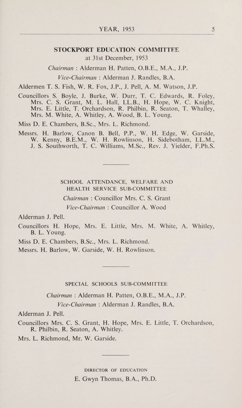 STOCKPORT EDUCATION COMMITTEE at 31st December, 1953 Chairman : Alderman H. Patten, O.B.E., M.A., J.P. Vice-Chairman : Alderman J. Randles, B.A. Aldermen T. S. Fish, W. R. Fox, J.P., J. Pell, A. M. Watson, J.P. Councillors S. Boyle, J. Burke, W. Durr, T. C. Edwards, R. Foley, Mrs. C. S. Grant, M. L. Hall, LL.B., H. Hope, W. C. Knight, Mrs. E. Little, T. Orchardson, R. Philbin, R. Seaton, T. Whalley, Mrs. M. White, A. Whitley, A. Wood, B. L. Young. Miss D. E. Chambers, B.Sc., Mrs. L. Richmond. Messrs. H. Barlow, Canon B. Bell, P.P., W. H. Edge, W. Garside, W. Kenny, B.E.M., W. H. Rowlinson, H. Sidebotham, LL.M., J. S. Southworth, T. C. Williams, M.Sc., Rev. J. Yielder, F.Ph.S. SCHOOL ATTENDANCE, WELFARE AND HEALTH SERVICE SUB-COMMITTEE Chairman : Councillor Mrs. C. S. Grant Vice-Chairman : Councillor A. Wood Alderman J. Pell. Councillors H. Hope, Mrs. E. Little, Mrs. M. White, A. Whitley, B. L. Young. Miss D. E. Chambers, B.Sc., Mrs. L. Richmond. Messrs. H. Barlow, W. Garside, W. H. Rowlinson. SPECIAL SCHOOLS SUB-COMMITTEE Chairman : Alderman H. Patten, O.B.E., M.A., J.P. Vice-Chairman : Alderman J. Randles, B.A. Alderman J. Pell. Councillors Mrs. C. S. Grant, H. Hope, Mrs. E. Little, T. Orchardson, R. Philbin, R. Seaton, A. Whitley. Mrs. L. Richmond, Mr. W. Garside. DIRECTOR OF EDUCATION E. Gwyn Thomas, B.A., Ph.D.
