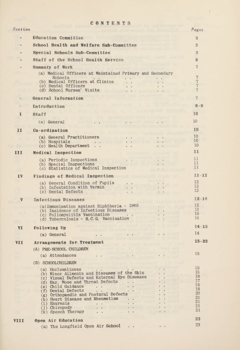 CONTENTS • Education Committee - School Health and Welfare Sob“Committee - Special Schools Subcommittee Staff of the School Health Service Summary of Work (a) Medical Officers at Maintained Primary and Secondary Schools . . . . . . (b) Medical Officers at Clinics (c) Dental Officers (d) School Nurses Visits General Information - Introduction I Staff (a) General * . . . • • II Co-ordination (a) General Practitioners (b) Hospitals (c) Health Department . . Ill Medical Inspection (a) Periodic Inspections • . • • (b) Special Inspections • • (c) Statistics of Medical Inspection . ■ IV Findings of Medical Inspection (a) General Condition of Pupils (b) Infestation with Vermin . . • • (c) Dental Defects • - V Infections Diseases (a) Immunisation against Diphtheria - 1960 . » (b) Incidence of Infectious Diseases . * (c) Poliomyelitis Vaccination . . • • (d) Tuberculosis - B. CtG. Vaccination • - ¥1 Following Dp (a) General VII Arrangements for-Treatment (A) PEE-SCHOOL CHILDREN (a) Attendances . . ° • ' • * (B) SCHOOLCHILDREN (a) Uncleanliness (b) Minor Ailments and Diseases of the Skin . . (e) Visual Defects and External Eye Diseases - • (d) Ear, Nose and Throat Defects (e) Child Guidance (f) Dental Defects . . * * • * (g) Orthopaedic and Postural Defects - - (h) Heart Disease and Rheumatism (i) Enuresis . « • * - s (j) Chiropody . • • * * (k) Speech Therapy . . • • „ 9 * Open Air Education (a) The Longfieid Open Air School • . « * 5 5 5 © 1 7 7 7 7 1 8-9 10 10 10 10 10 ii ii ii 11 11 -12 12 12 12 12-14 12 13 13 14 14- 15 14 15- 22 15 15 15. 16 17 18 18 20 21 21 21 21 23 23 VIII