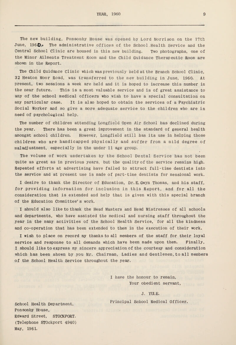 The new building, Ponsonby House was opened by Lord Morrison on the 17th June, 1960p The administrative offices of the School Health Service and the Central School Clinic are housed in this new building. Two photographs, one of the Minor Ailments Treatment Room and the Child Guidance Therapeutic Room are shown in the Report. The Child Guidance Clinic which was previously Held at the Branch School Clinic, 32 Heaton Moor Road, was transferred to the new building in June, I960.. At present, two sessions a week are held and it is hoped to increase this number in the near future. This is a most valuable service and is of great assistance to any of the school medical officers who wish to have a special consultation on any particular case. It is also hoped to obtain the services of a Psychiatric Social Worker and so give a more adequate service to the children who are in need of psycholo-gical help. The number of children attending Longfield Open Air School has declined during the year. There has been a great improvement in the standard of general health amongst school children. However, Longfield still has its use in helping those children who are handicapped physically and suffer from a mild degree of maladjustment, especially in the under 11 age group. The volume of work undertaken by the School Dental Service has not been quite as great as in previous years, but the quality of the service remains high. Repeated efforts at advertising have failed to attract full-time dentists into the service and at present use is made of part-time dentists for sessional work. I desire to thank the Director of Education, Dr.E. Gwyn Thomas, and his staff, for providing information for inclusion in this Report, and for all the consideration that is extended and help that is given with this special branch of the Education Committee’s work. I should also like to thank the Head Masters and Head Mistresses of all schools and departments, who have assisted the medical and nursing staff throughout the year in the many activities of the School Health Service, for all the kindness and co-operation that has been extended to them in the execution of their work, I wish to place on record my thanks to all members of the staff for their loyal service and response to all demands which have been made upon them. Finally, I should like to express my sincere appreciation of the courtesy and consideration which has been shown by you Mr. Chairman, Ladies and Gentlemen,to all members of the School Health Service throughout the year. I have the honour to remain, Your obedient servant, J. YULE. ,, . , TT , .. _ „ , , Principal School Medical Officer. School Health Department, Ponsonby House, Edward Street, STOCKPORT,. (Telephone STOckport 4940) May, 1961.