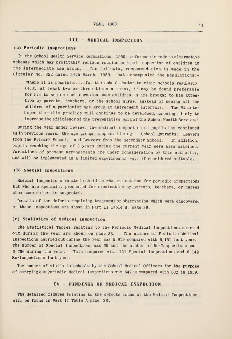 11 III - MEDICAL INSPECTION (a) Periodic Inspections In the School Health Service Regulations, 1959, reference is made to alternative schemes which may profitably replace routine medical inspection of children in the intermediate age group. The following recommendation is made in the Circular No, 352 dated 24th March, 1959, that accompanied the Regulations: - “Where it is possible,,,, ,for the school doctor to visit schools regularly (e0g, at least two or three times a term), it may be found preferable for him to see on each occasion such children as are brought to his atten¬ tion by parents, teachers, or the school nurse, instead of seeing all the children of a particular age group at infrequent intervals. The Minister hopes that this practice will continue to be developed, as being likely to increase the efficiency of the preventative work of the School Health Service, ’ During the year under review, the medical inspection of pupils has continued as in previous years, the age groups inspected being:- School Entrants; Leavers from the Primary School; and Leavers from the Secondary School, In addition, pupils reaching the age of 8 years during the current year were also examined. Variations of present arrangements are under consideration by this authority, and will be implemented in a limited experimental way, if considered suitable, (b) Special Inspections Special Inspections relate to children who are not due for periodic inspections but who are specially presented for examination by parents, teachers, or nurses when some defect is suspected. Details of the defects requiring treatment or observation which were discovered at these inspections are shown in Part II Table B, page 39, (c) Statistics of Medical Inspection The Statistical Tables relating to the Periodic Medical Inspections carried out during the year are shown on page 35, The number of Periodic Medical Inspections carried out during the year was 9,919 compared with 9,151 last year. The number of Special Inspections was 69 and the number of Re-Inspections was 6,766 during the year. This compares with 121 Special Inspections and 6,142 Re-Inspections last year. The number of visits to schools by the School Medical Officers for the purpose of carrying out Periodic Medical Inspections was 647 as compared with 632 in 1959, IV - FINDINGS OF MEDICAL INSPECTION The detailed figures relating to the defects found at the Medical Inspections