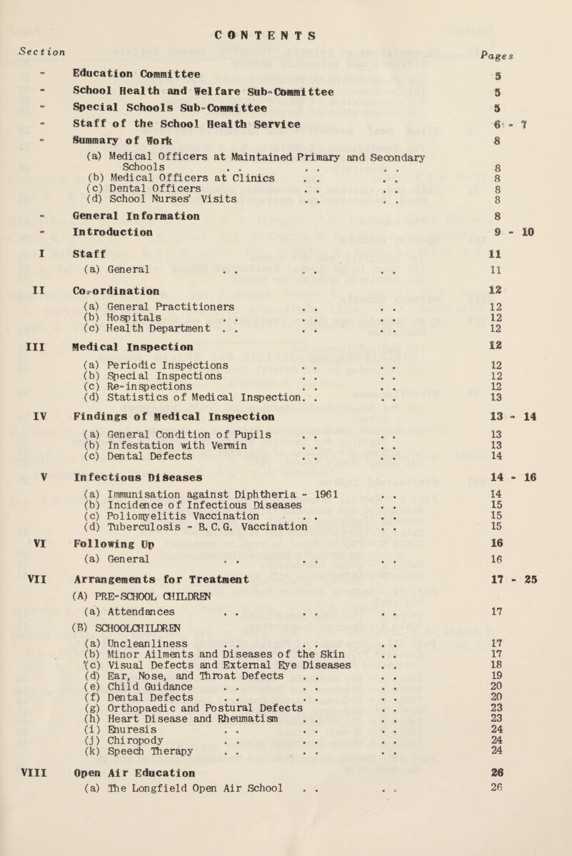 CONTENTS Education Committee ” School Health and Welfare Sub“Committee “ Special Schools Sub-Committee - Staff of the School Health Service Summary of Work (a) Medical Officers at Maintained Primary and Secondary Schools (b) Medical Officers at Clinics . . (c) Dental Officers (d) School Nurses' Visits General Information - Introduction I Staff (a) General II Co*ordination (a) General Practitioners (b) Hospitals (c) Health Department . . . . . . Ill Medical Inspection (a) Periodic Inspections (b) Special Inspections (c) Re-inspections . . . . (d) Statistics of Medical Inspection* . * » IV Findings of Medical Inspection (a) General Condition of Pupils (b) Infestation with Vermin (c) Dental Defects V Infectious Diseases (a) Immunisation against Diphtheria - 1961 . . (b) Incidence of Infectious Diseases * . (c) Poliomyelitis Vaccination . . (d) Tuberculosis - B. C,G. Vaccination . . VI Following Up (a) General Pages 5 5 5 8 8 8 8 11 12 12 12 12 12 12 12 12 13 13 - 14 13 13 14 14 - 16 14 15 15 15 16 16 VII Arrangements for Treatment (A) PRE-SCHOOL CHILDREN (a) Attendances (B) SCHOOLCHILDREN (a) Uncleanliness (b) Minor Ailments and Diseases of the Skin Xc) Visual Defects and External Eye Diseases (d) Ear, Nose, and Throat Defects , . (e) Child Guidance (f) Dental Defects (g) Orthopaedic and Postural Defects (h) Heart Disease and Rheumatism . . (i) Enuresis (j) Chiropody (k) Speech Therapy 17 - 25 17 17 17 18 19 20 20 23 23 24 24 24 Open Air Education (a) Hie Longfield Open Air School 26 26 VIII