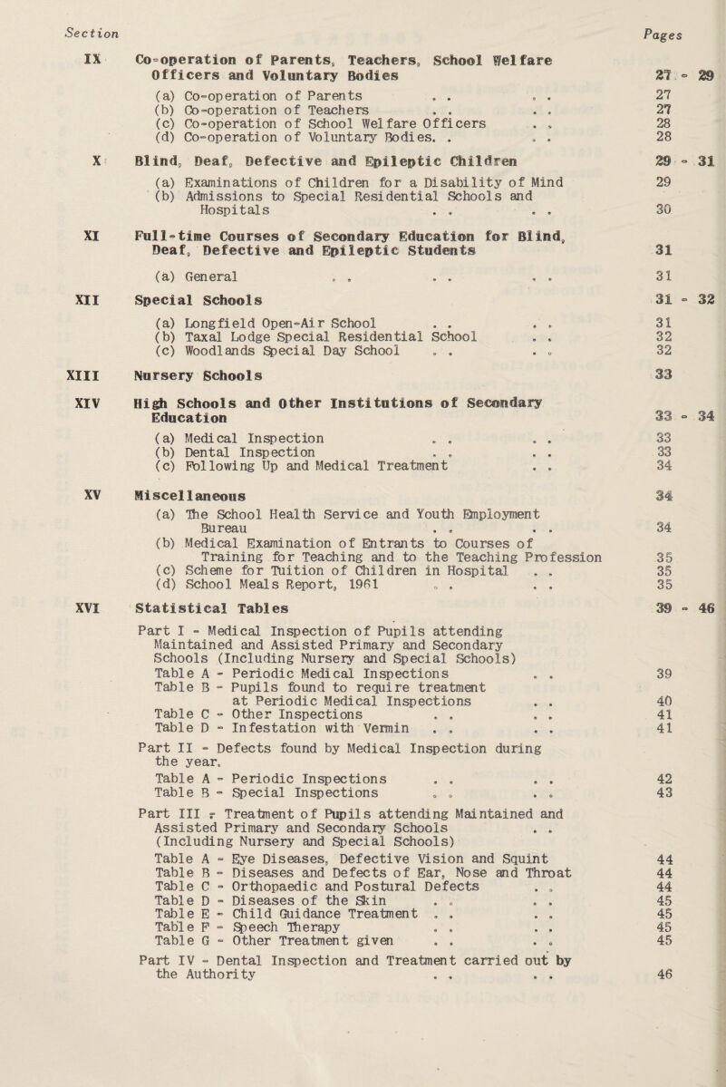 Pages IX Co-operation of Parents, Teachers, School Welfare Officers and Voluntary Bodies (a) Co-operation of Parents (b) Co-operation of Teachers , . (c) Co-operation of School Welfare Officers . . (d) Co-operation of Voluntary Bodies, . , . X Blind, Deaf, Defective and Epileptic Children (a) Examinations of Children for a Disability of Mind (b) Admissions to Special Residential Schools and Hospitals . . . . XI Full-time Courses of Secondary Education for Blind, Deaf, Defective and Epileptic Students (a) General . . . . . . XII Special Schools (a) Longfield Open-Air School (b) Taxal Lodge Special Residential School . . (c) Woodlands Special Day School . . . „ XIII Nursery Schools XIV High Schools and other Institutions ©f Secondary Education (a) Medical Inspection .. . (b) Dental Inspection . . . . (c) Following Up and Medical Treatment . . XV Miscellaneous (a) The School Health Service and Youth Employment Bureau . . , . (b) Medical Examination of Entrants to Courses of Training for Teaching and to the Teaching Profession (c) Scheme for Tuition of Children in Hospital . . (d) School Meals Report, 1961 0 . . . XVI Statistical Tables Part I - Medical Inspection of Pupils attending Maintained and Assisted Primary and Secondary Schools (Including Nursery and Special Schools) Table A - Periodic Medical Inspections . . Table B - Pupils found to require treatment at Periodic Medical Inspections . . Table C - Other Inspections Table D - Infestation with Vermin . , . . Part II - Defects found by Medical Inspection during the year. Table A - Periodic Inspections Table B - Special Inspections . . . . Part III r Treatment of Pupils attending Maintained and Assisted Primary and Secondary Schools . . (Including Nursery and Special Schools) Table A - Eye Diseases., Defective Vision and Squint Table B - Diseases and Defects of Ear, Nose and Throat Table C - Orthopaedic and Postural Defects . . Table D - Diseases of the Skin . „ . . Table E - Child Guidance Treatment , , Table F - Speech Therapy Table G - Other Treatment given . . . . Part IV - Dental Inspection and Treatment carried out by the Authority . . . . 21.-2® 27 27 28 28 2® - 31 29 30 31 31 31 - 32 31 32 32 33 33 - 34 33 33 34 34 34 35 35 35 3® ° 46 39 40 41 41 42 43 44 44 44 45 45 45 45 46