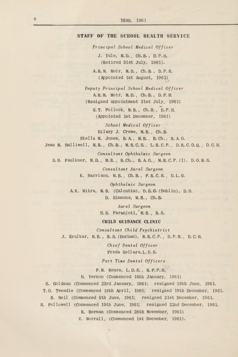 STAFF OF THE SCHOOL HEALTH SERVICE Principal School Medical Officer J. Yule, M. D. , Ch. B. , D. P.ri. (Retired 31st July, 1961). A. R. M. Moir, M.D. , Ch, B., D. P. H. (Appointed 1st August, 1961) Deputy Principal School Medical Officer A, R. M. Moir, M. D. , Ch. B. , D. P. H. (Resigned appointment 31st July,'1961) G. T. Pollock, M. B. , Ch. B. , D.P.H. (Appointed 1st December, 1961) School Medical Officer Hilary J„ Crewe, M. B. , Ch. B. Stella M. Jones, B. A, , M. B. , B. Ch., B. A. 0. Jean M. Halliwell, M. B. , Ch. b. , M. R. C, S. , L. R. C. P., D.R.C.O.G., D. C. H. Consultant Ophthalmic Surgeon a Ho Faulkner, D. , M.B. , B. Ch. , B. A. 0., M. R. C.P. (I), D.O.M. S. Consultant Aural Surgeon Ko Harrison, M. B., Ch. B. , F. R. Co S. , D. L. 0. Ophthalmic Surgeon A.Ko Mitra, M. B. (Calcutta), D.G. 0. (Dublin), D. (X Do Simmons, Mo Bo, Ch. B. Aural Surgeon Ho So Paranjoti/M. B., B. S. CHILD GUIDANCE CLINIC Consultant Child Psychiatrist J. Erulkar, M. B. , B. S. (Durham), M. R. C» P. , D. P. M. , D. C. H. Chief Dental Officer Freda Sell ars, L. D. S. Part Time Dental Officers Fo Mo Mears, L. D. S., R. F.PoS. Ho Vernon (Commenced 16th January, 1961) S. Goldman (Commenced 23rd January, 1961; resigned 19th June, 1961. ToOo Tweedie (Commenced 18th April, 1961; resigned 19th December, 1961. B. Neil (Commenced 5th June, 1961; resigned 21st December, 1961. R. Followell (Commenced 19th June, 1961; resigned 22nd December, 1961. Ro Berman (Commenced 28th November, 1961) Vo Worrall, (Commenced 1st December, 1961).