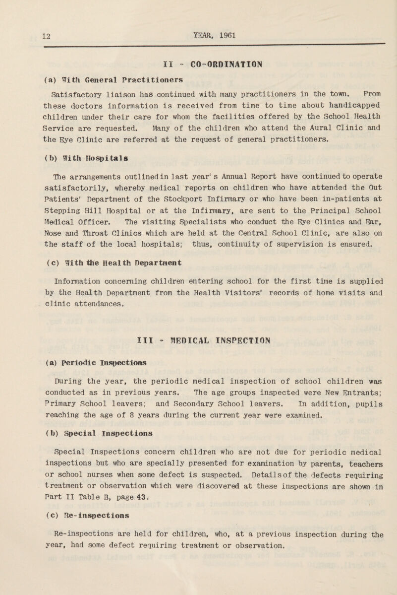 II - CO-ORDINATION (a) With General Practitioners Satisfactory liaison has continued with many practitioners in the town. Prom these doctors information is received from time to time about handicapped children under their care for whom the facilities offered by the School Health Service are requested. Many of the children who attend the Aural Clinic and the Eye Clinic are referred at the request of general practitioners. (b) With Hospitals The arrangements outlined in last year's Annual Report have continued to operate satisfactorily, whereby medical reports on children who have attended the Out Patients' Department of the Stockport Infirmary or who have been in-patients at Stepping Hill Hospital or at the Infirmary, are sent to the Principal School Medical Officer. The visiting Specialists who conduct the Eye Clinics and Ear, Nose and Throat Clinics which are held at the Central School Clinic, are also on the staff of the local hospitals; thus, continuity of supervision is ensured. (c) With the Health Department Information concerning children entering school for the first time is supplied by the Health Department from the Health Visitors' records of home visits and clinic attendances. III - MEDICAL INSPECTION (a) Periodic Inspections During the year, the periodic medical inspection of school children was conducted as in previous years. The age groups inspected were New Entrants; Primary School leavers; and Secondary School leavers. In addition, pupils reaching the age of 8 years during the current year were examined. (b) Special Inspections Special Inspections concern children who are not due for periodic medical inspections but who are specially presented for examination by parents, teachers or school nurses when some defect is suspected, Detailsofthe defects requiring treatment or observation which were discovered at these inspections are shown in Part II Table B, page 43, (c) Re»inspections Re-inspections are held for children, who, at a previous inspection during the year, had some defect requiring treatment or observation.