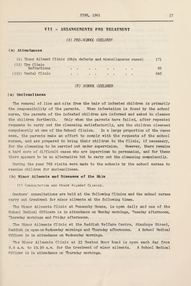 VII - ARRANGEMENTS FOR TREATMENT (A) PRE-SCHOOL CHILDREN (a) Attendances (i) Minor Ailment Clinic (Skin defects and miscellaneous cases) 171 (ii) Eye Clinic Refractions , . . . 65 (iii) Dental Clinic . . . . 645 (B) SCHOOL CHILDREN (a) Uncleanliness The removal of lice and nits from the hair of infested children is primarily the responsibility of the parents. When infestation is found by the school nurse, the parents of the infested children are informed and asked to cleanse the children forthwith. Only when the parents have failed, after repeated requests to carry out the cleansing satisfactorily, are the children cleansed compulsorily at one of the School Clinics. In a large proportion of the cases seen, the parents make an effort to comply with the requests of the school nurses, and are prepared to bring their children to the Clinic, if necessary, for the cleansing to be carried out under supervision. However, there remains a hard core of difficult cases who are impervious to persuasion, and for these there appears to be no alternative but to carry out the cleansing compulsorily. During the year 763 visits were made to the schools by the school nurses to examine children for uncleanliness. (b) Minor Ailments and Diseases of the Skin (1) Consultation and Minor Ailment Clinics. Doctors’ consultations are held at the following Clinics and the school nurses carry out treatment for minor ailments at the following times. The Minor Ailments Clinic at Ponsonby House, is open daily and one of the School Medical Officers is in attendance on Monday mornings, Tuesday afternoons, Thursday mornings and Friday afternoons. The Minor Ailments Clinic at the Reddish Welfare Centre, Stanhope Street, Reddish is open on Wednesday mornings and Thursday afternoons. A School Medical Officer is in attendance on Wednesday mornings. The Minor Ailments Clinic at 32 Heaton Moor Road is open each day from 9.0 a,m. to 10.30 a. m. for the treatment of minor ailments. A School Medical Officer is in attendance on Thursday mornings.