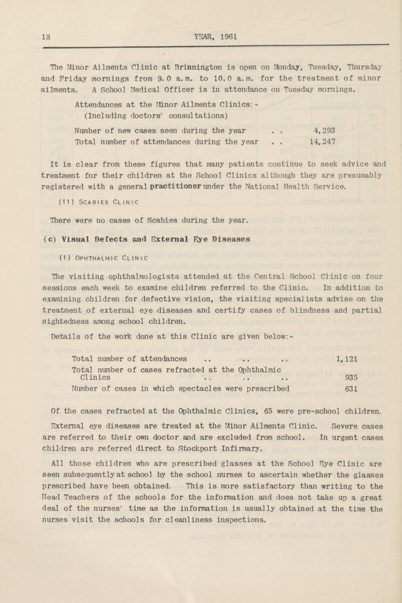 The Minor Ailments Clinic at Brinnirigton is open on Monday, Tuesday, Thursday and Friday mornings from 9, 0 a.m, to 10,0 a. m. for the treatment of minor ailments, A School Medical Officer is in attendance on Tuesday mornings. Attendances at the Minor Ailments Clinics:- (Including doctors' consultations) Number of new cases seen during the year . . 4,293 Total number of attendances during the year . . 14,247 It is clear from these figures that many patients continue to seek advice and treatment for their children at the School Clinics although they are presumably registered with a general practitioner under the National Health Service, (11) SCA B!ES CUN 1 C There were no cases of Scabies during the year, (c) Visual Defects and External Eye Diseases {1) Ophthalmic Clinic The visiting ophthalmologists attended at the Central School Clinic on four sessions each week to examine children referred to the Clinic, In addition to examining children for defective vision, the visiting specialists advise on the treatment of external eye diseases and certify cases of blindness and partial sightedness among school children. Details of the work done at this Clinic are given below:- Total number of attendances ,. .. .. 1,121 Total number of cases refracted at the Ophthalmic Clinics .. .. .. 935 Number of cases in which spectacles were prescribed 631 Of the cases refracted at the Ophthalmic Clinics, 65 were pre-school children. External eye diseases are treated at the Minor Ailments Clinic. Severe cases are referred to their own doctor and are excluded from school. In urgent cases children are referred direct to Stockport Infirmary, All those children who are prescribed glasses at the School Eye Clinic are seen subsequently at school by the school nurses to ascertain whether the glasses prescribed have been obtained. This is more satisfactory than writing to the Head Teachers of the schools for the information and does not take up a great deal of the nurses' time as the information is usually obtained at the time the nurses visit the schools for cleanliness inspections.