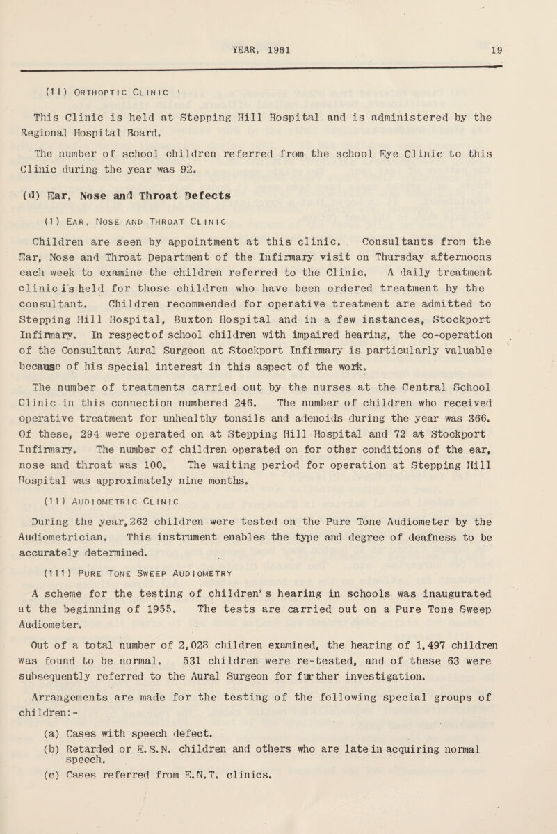 (11) Orthoptic Clinic u This Clinic is held at Stepping Hill Hospital and is administered by the Regional Hospital Board, The number of school children referred from the school Eye Clinic to this Clinic during the year was 92, (d) Ear, Nose and Throat Defects (I) Ear, Nose and Throat Clinic Children are seen by appointment at this clinic. Consultants from the Ear, Nose and Throat Department of the Infirmary visit on Thursday afternoons each week to examine the children referred to the Clinic, A daily treatment clinic is held for those children who have been ordered treatment by the consultant. Children recommended for operative treatment are admitted to Stepping Hill Hospital, Buxton Hospital and in a few instances, Stockport Infirmary, In respect of school chil dren with impaired hearing, the co-operation of the Consultant Aural Surgeon at Stockport Infirmary is particularly valuable because of his special interest in this aspect of the work, ft The number of treatments carried out by the nurses at the Central School Clinic in this connection numbered 246, The number of children who received operative treatment for unhealthy tonsils and adenoids during the year was 366. Of these, 294 were operated on at Stepping Hill Hospital and 72 at Stockport Infirmary, The number of children operated on for other conditions of the ear, nose and throat was 100, The waiting period for operation at Stepping Hill Hospital was approximately nine months. (II) Audiometric Clinic During the year,262 children were tested on the Pure Tone Audiometer by the Audiometrician. This instrument enables the type and degree of deafness to be accurately determined, (III) Pure Tone Sweep Audiometry A scheme for the testing of children's hearing in schools was inaugurated at the beginning of 1955. The tests are carried out on a Pure Tone Sweep Audiometer. Out of a total number of 2,023 children examined, the hearing of 1,497 children was found to be normal, 531 children were re-tested, and of these 63 were subsequently referred to the Aural Surgeon for further investigation. Arrangements are made for the testing of the following special groups of children:- (a) Cases with speech defect. (b) Retarded or E, S. N, children and others who are late in acquiring normal speech. (c) Cases referred from E.N.T. clinics.