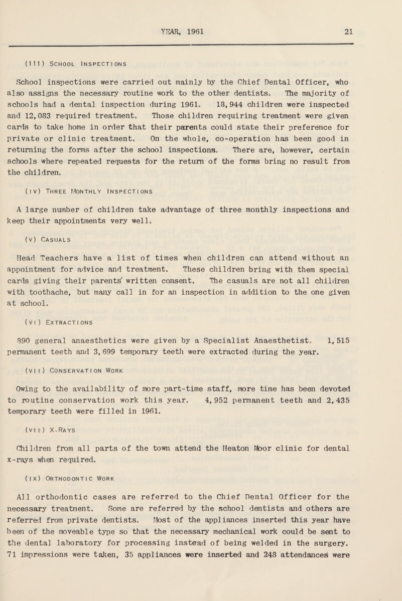 (111) School Inspections School inspections were carried out mainly by the Chief Dental Officer, who also assigns the necessary routine work to the other dentists. The majority of schools had a dental inspection during 1961. 18,944 children were inspected and 12,083 required treatment. Those children requiring treatment were given cards to take home in order that their parents could state their preference for private or clinic treatment. On the whole, co-operation has been good in returning the forms after the school inspections. There are, however, certain schools where repeated requests for the return of the forms bring no result from the children. (iv) Three Monthly Inspections A large number of children take advantage of three monthly inspections and keep their appointments very well. (v) Casuals Head Teachers have a list of times when children can attend without an appointment for advice and treatment. These children bring with them special cards giving their parents written consent. The casuals are not all children with toothache, but many call in for an inspection in addition to the one given at school. (vi) Extractions 890 general anaesthetics were given by a Specialist Anaesthetist, 1,515 permanent teeth and 3,699 temporary teeth were extracted during the year, (vii) Conservation Work Owing to the availability of more part-time staff, more time has been devoted to routine conservation work this year, 4,952 permanent teeth and 2,435 temporary teeth were filled in 1961, (vii) X-Rays Children from all parts of the town attend the Heaton Moor clinic for dental x-rays when required, (ix) Orthodontic Work All orthodontic cases are referred to the Chief Dental Officer for the necessary treatment. Some are referred by the school dentists and others are referred from private dentists. Most of the appliances inserted this year have been of the moveable type so that the necessary mechanical work could be salt to the dental laboratory for processing instead of being welded in the surgery, 71 impressions were taken, 35 appliances were inserted and 248 attendances were