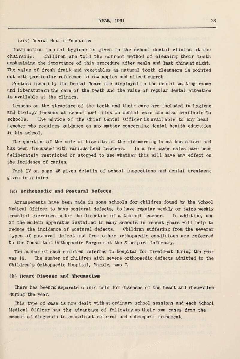 N. (xiv) Dental Health Education Instruction in oral hygiene is given in the school dental clinics at the chairside, Children are told the correct method of cleaning their teeth emphasising the importance of this procedure after meals and fast thing at night. The value of fresh fruit and vegetables as natural tooth cleansers is pointed out with particular reference to raw apples and sliced carrot. Posters issued by the Dental Board are displayed in the dental waiting rooms and literature on the care of the teeth and the value of regular dental attention is available at the clinics. Lessons on the structure of the teeth and their care are included in hygiene and biology lessons at school and films on dental care are also available to schools. The advice of the Chief Dental Officer is available to any head teacher who requires guidance on any matter concerning dental health education in his school. The question of the sale of biscuits at the mid-morning break has arisen and has been discussed with various head teachers. In a few cases sales have been deliberately restricted or stopped to see whether this will have any effect on the incidence of caries. Part IV on page 46 gives details of school inspections and dental treatment given in clinics. (g) Orthopaedic and Postural Defects Arrangements have been made in some schools for children found by the School Medical Officer to have postural defects, to have regular weekly or twice weekly remedial exercises under the direction of a trained teacher. In addition, use of the modem apparatus installed in many schools in recent years will help to reduce the incidence of postural defects. Children suffering from the severer types of postural defect and from other orthopaedic conditions are referred to the Consultant Orthopaedic Surgeon at the Stockport Infirmary, Hie number of such children referred to hospital for treatment during the year was 13, The number of children with severe orthopaedic defects admitted to the Children* s Orthopaedic Hospital, Marple, was 7, (h) Heart Disease and Rheumatism There has been no separate clinic held for diseases of the heart and rheumatism during the year. This type of case is now dealt with at ordinary school sessions and each School Medical Officer has the advantage of fallowing up their own cases from the moment of diagnosis to consultant referral and subsequent treatment.
