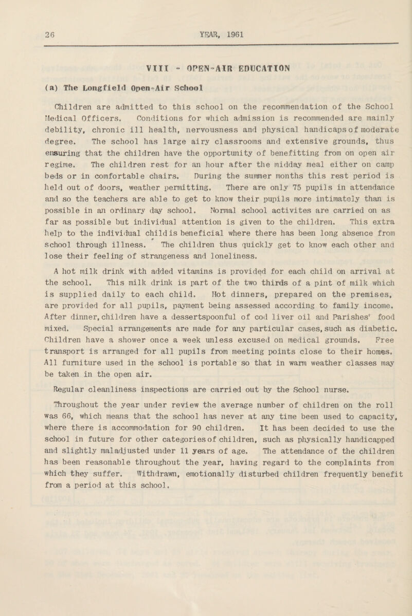 VIII - OPEN-AIR EDUCATION (a) The Long field Open-Air School Children are admitted to this school on the recommendation of the School Medical Officers, Conditions for which admission is recommended are mainly debility, chronic ill health, nervousness and physical handicaps of moderate degree. The school has large airy classrooms and extensive grounds, thus ensuring that the children have the opportunity of benefitting from on open air regime. The children rest for an hour after the midday meal either on camp beds or in comfortable chairs. During the summer months this rest period is held out of doors, weather permitting. There are only 75 pupils in attendance and so the teachers are able to get to know their pupils more intimately than is possible in an ordinary day school. Normal school activites are carried on as far as possible but individual attention is given to the children. This extra help to the individual child is beneficial where there has been long absence from 9 school through illness. The children thus quickly get to know each other and lose their feeling of strangeness and loneliness, A hot milk drink with added vitamins is provided for each child on arrival at the school. This milk drink is part of the two thirds of a pint of milk which is supplied daily to each child. Hot dinners, prepared on the premises, are provided for all pupils, payment being assessed according to family income. After dinner, children have a dessertspoonful of cod liver oil and Parishes9 food mixed. Special arrangements are made for any particular cases, such as diabetic. Children have a shower once a week unless excused on medical grounds. Free transport is arranged for all pupils from meeting points close to their homes. All furniture used in the school is portable so that in warm weather classes may be taken in the open air. Regular cleanliness inspections are carried out by the School nurse. Throughout the year under review the average number of children on the roll was 66, which means that the school has never at any time been used to capacity, where there is accommodation for 90 children. It has been decided to use the school in future for other categories of children, such as physically handicapped and slightly maladjusted under 11 years of age. The attendance of the children has been reasonable throughout the year, having regard to the complaints from which they suffer. Withdrawn, emotionally disturbed children frequently benefit from a period at this school.