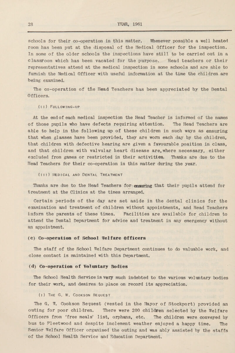 schools for their co-operation in this matter. Whenever possible a well heated room has been put at the disposal of the Medical Officer for the inspection. In some of the older schools the inspections have still to be carried out in a classroom which has been vacated for the purpose. Head teachers or their representatives attend at the medical inspection in some schools and are able to furnish the Medical Officer with useful information at the time the children are being examined. The co-operation of the Head Teachers has been appreciated by the Dental Officers, (ii) Following-up At the end of each medical inspection the Head Teacher is informed of the names of those pupils who have defects requiring attention. The Head Teachers are able to help in the following up of these children in such ways as ensuring that when glasses have been provided, they are worn each day by the children, that children with defective hearing are given a favourable position in class, and that children with valvular heart disease are,where necessary, either excluded from games or restricted in their activities. Thanks are due to the Head Teachers for their co-operation in this matter during the year, (in) Medical and Dental Treatment Thanks are due to the Head Teachers for ensiring that their pupils attend for treatment at the Clinics at the times arranged. Certain periods of the day are set aside in the dental clinics for the examination and treatment of children without appointments, and Head Teachers inform the parents of these times. Facilities are available for children to attend the Dental Department for advice and treatment in any emergency without an appointment, (e) Co-operation of School Welfare Officers The staff of the School Welfare Department continues to do valuable work, and close contact is maintained with this Department, (d) Co-operation of Voluntary Bodies The School Health Service is very much indebted to the various voluntary bodies for their work, and desires to place on record its appreciation, (i) The G. w. Cookson Bequest The G, W, Cookson Bequest (vested in the Mayor of Stockport) provided an outing for poor children. There were 200 children selected by the Welfare Officers from free meals* list, orphans, etc. The children were conveyed by bus to Fleetwood and despite inclement weather enjoyed a happy time. The Senior Welfare Officer organised the outing and was ably assisted by the staffs of the School Health Service and Education Department,