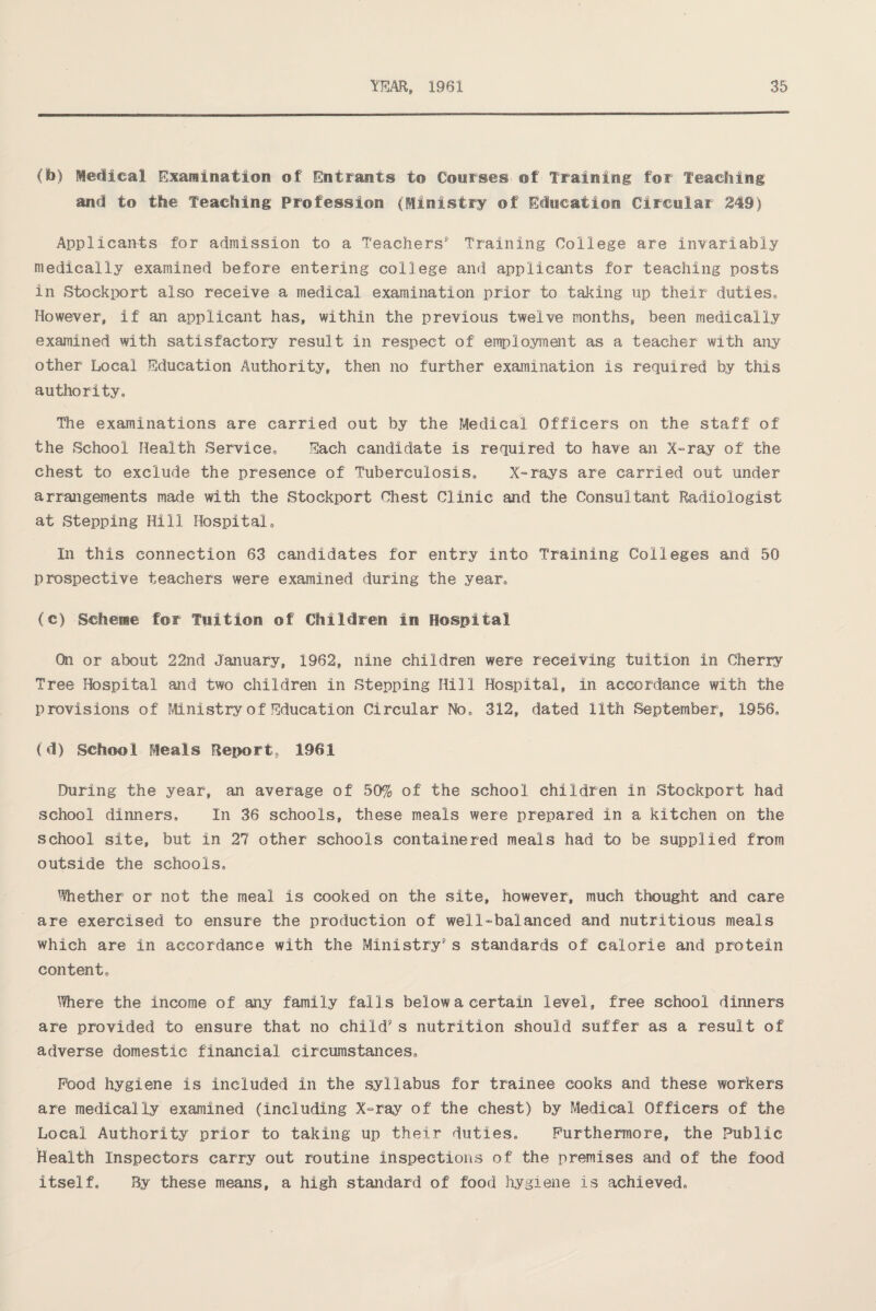 (b) Medical Examination of Entrants t© Courses ©f Training for Teaching and to the Teaching Profession (Ministry of Education Circular 249) Applicants for admission to a Teachers' Training College are invariably medically examined before entering college and applicants for teaching posts in Stockport also receive a medical examination prior to taking up their duties* However, if an applicant has, within the previous twelve months, been medically examined with satisfactory result in respect of employment as a teacher with any other Local Education Authority, then no further examination is required by this authority* The examinations are carried out by the Medical Officers on the staff of the School Health Service* Each candidate is required to have an X-ray of the chest to exclude the presence of Tuberculosis* X-rays are carried out under arrangements made with the Stockport Chest Clinic and the Consultant Radiologist at Stepping Hill Hospital* In this connection 63 candidates for entry into Training Colleges and 50 prospective teachers were examined during the year* (c) Scheme for Tuition of Children in Hospital Cfei or about 22nd January, 1962, nine children were receiving tuition in Cherry Tree Hospital and two children in Stepping Hill Hospital, in accordance with the provisions of Ministry of Education Circular No* 312, dated 11th September, 1956* (d) School Meals Report. 1961 During the year, an average of 50% of the school children in Stockport had school dinners. In 36 schools, these meals were prepared in a kitchen on the school site, but in 27 other schools containered meals had to be supplied from outside the schools* Whether or not the meal is cooked on the site, however, much thought and care are exercised to ensure the production of well-balanced and nutritious meals which are in accordance with the Ministry's standards of calorie and protein content* Where the income of any family falls below a certain level, free school dinners are provided to ensure that no child's nutrition should suffer as a result of adverse domestic financial circumstances* Pood hygiene is included in the syllabus for trainee cooks and these workers are medically examined (including X-ray of the chest) by Medical Officers of the Local Authority prior to taking up their duties* Furthermore, the Public Health Inspectors carry out routine inspections of the premises and of the food itself* By these means, a high standard of food hygiene is achieved*