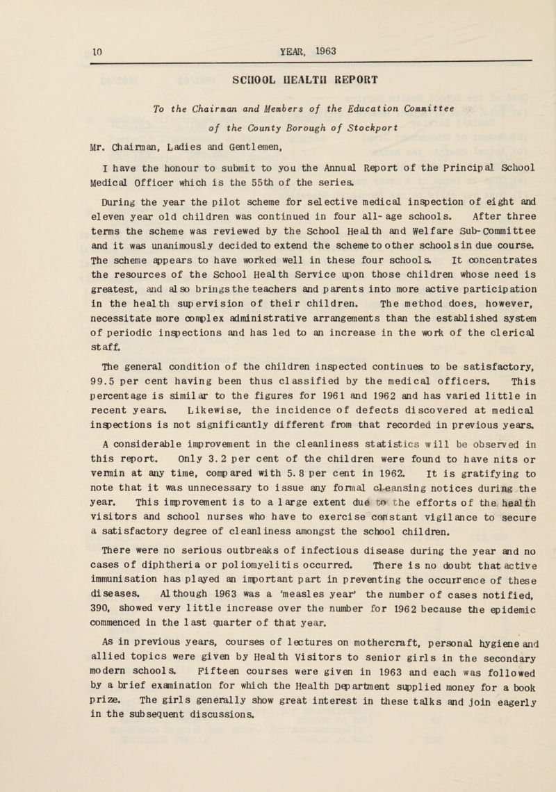 SCHOOL HEALTH REPORT To the Chairman and Members of the Education Committee of the County Borough of Stockport Mr. Chairman, Ladies and Gentlemen, I have the honour to submit to you the Annual Report of the Principal School Medical Officer which is the 55th of the series. During the year the pilot scheme for selective medical inspection of eight and eleven year old children was continued in four all-age schools. After three terms the scheme was reviewed by the School Health and Welfare Sub»Committee and it was unanimously decided to extend the scheme to other school sin due course. The scheme appears to have worked well in these four schools. It concentrates the resources of the School Health Service upon those children whose need is greatest, and also brings the teachers and parents into more active participation in the health supervision of their children. The method does, however, necessitate more complex administrative arrangements than the established system of periodic inspections and has led to an increase in the work of the clerical staff. The general condition of the children inspected continues to be satisfactory, 99.5 per cent having been thus classified by the medical officers. This percentage is similar to the figures for 1961 and 1962 and has varied little in recent years. Likewise, the incidence of defects discovered at medical inspections is not significantly different from that recorded in previous years. A considerable improvement in the cleanliness statistics will be observed in this report. Only 3.2 per cent of the children were found to have nits or vermin at any time, compared with 5.8 per cent in 1962. It is gratifying to note that it was unnecessary to issue any formal cleansing notices during the year. This improvement is to a large extent due to the efforts of the health visitors and school nurses who have to exercise constant vigilance to secure a satisfactory degree of cleanliness amongst the school children. There were no serious outbreaks of infectious disease during the year and no cases of diphtheria or poliomyelitis occurred. There is no doubt that active immunisation has played an important part in preventing the occurrence of these diseases. Although 1963 was a ‘measles year’ the number of cases notified, 390, showed very little increase over the number for 196 2 because the epidemic commenced in the last quarter of that year. As in previous years, courses of lectures on mothercraft, personal hygiene and allied topics were given by Health Visitors to senior girls in the secondary modern schools. Fifteen courses were given in 1963 and each was followed by a brief examination for which the Health Department si^plied money for a book prize. The girls generally show great interest in these talks and join eagerly in the subsequent discussions.