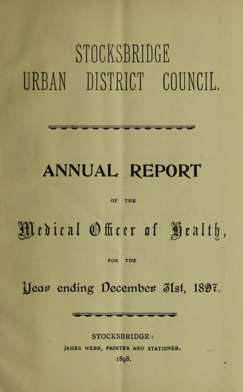 STOCKSBRIDGE RBAN DISTRICT CODNCI L/* ANNUAL REPORT PifHol #icer 0f Jtaltf] POR THE Ueatf ending December? ilsf, 1807, STOCKSBRIDGE : lAMES WEBB, PRINTER AND STATIONER, 1898.