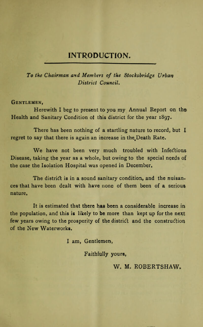 INTRODUCTION To the Chairman and Members of the Stocksbridge Urban District Council, Gentlemen, Herewith I beg to present to you my Annual Report on the Health and Sanitary Condition ot this district for the year 1897. There has been nothing of a startling nature to record, but I regret to say that there is again an increase in the,Death Rate. We have not been very much troubled with Infecflious Disease, taking the year as a whole, but owing to the special needs of the case the Isolation Hospital was opened in December, The distridl is in a sound sanitary condition, and the nuisan. ces that have been dealt with have none of them been of a serious nature. It is estimated that there has been a considerable increase in the population, and this is likely to be more than kept up for the next few years owing to the prosperity of the districft and the constru(5tion of the New Waterworks, I am. Gentlemen, Faithfully yours.