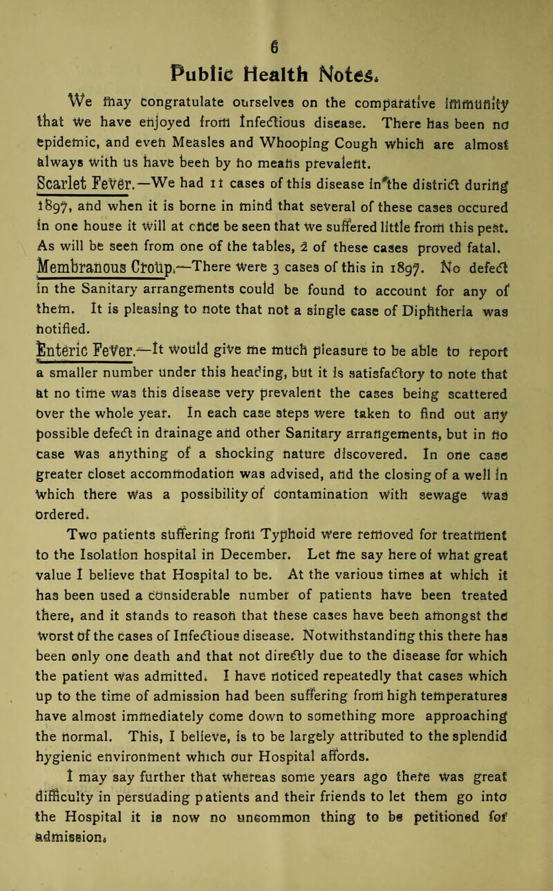 Public Health Notes* We fiiay Congratulate ourselves on the compatative IfflrtlUfilty that We have enjoyed frortl lnfe(5lious disease. There has been no fepidetnic, and eveti Measles and Whooping Cough which are almost always with Ps have heeh by ho meahs prevalent. Scarlet Fetrgr.—We had it cases of this disease In'the district during 1897, and when it is borne in mihd that several of these cases occured in one house it Will at cnce be seen that We suffered little from this peSt. As will be seen from one of the tables, 2 of these cases proved fatal. Membranous CroUp.—There were 3 cases of this in 1897. No defe(5t In the Sanitary arrangements could be found to account for any of them. It is pleasing to note that not a single ease of Diphtheria was hotified. ^ntgric FeVer.^ft would give me much pleasure to be able to teport a smaller number Under this heading, but it is .satisfaflory to note that at no time was this disease vefy prevalent the cases being scattered Over the whole year. In each case steps were taken to find out arty possible defect in drainage artd other Sanitary arrangements, but in no case was anything of a shocking nature discovered. In one case greater closet accommodation was advised, and the closing of a well In Which there Was a possibility of Contamination With sewage WaS ordered. Two patients suffering front Typhoid Were removed for treatment to the Isolation hospital in December. Let me say here of what great value I believe that Hospital to be. At the various times at which it has been used a considerable number of patients have been treated there, and it stands to reason that these cases have been amongst the Worst of the cases of Infectious disease. Notwithstanding this there has been only one death and that not direCtly due to the disease for which the patient Was admitted* I have noticed repeatedly that cases which Up to the time of admission had been suffering from high temperatures have almost immediately Come down to something more approaching the normal. This, I believe, is to be largely attributed to the splendid hygienic environment which our Hospital affords. 1 may say further that whereas some years ago there Was great difficulty in persuading patients and their friends to let them go into the Hospital it is now no uncommon thing to be petitioned foi' sidmission*