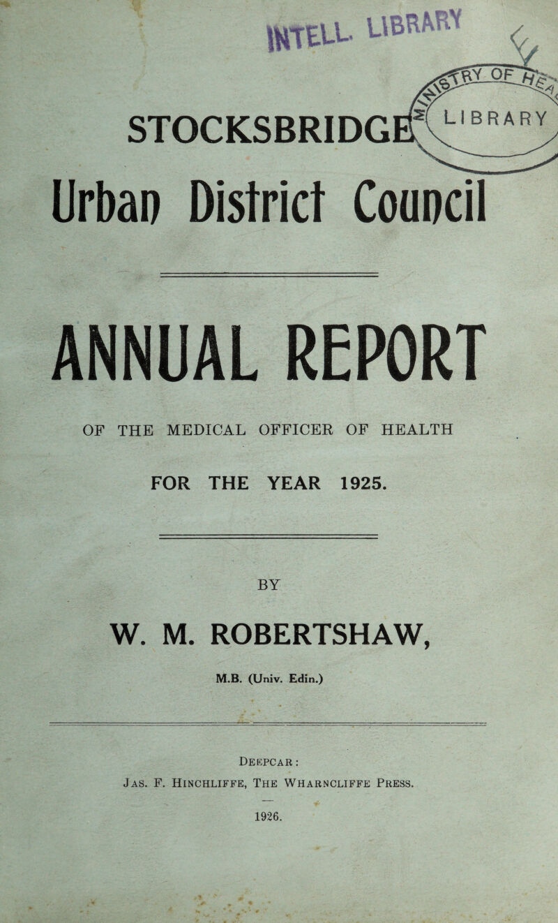 STOCKSBRIDG Urban District Council ANNUAL REPORT OF THE MEDICAL OFFICER OF HEALTH FOR THE YEAR 1925. BY W. M. ROBERTSHAW, M.B. (Univ. Edin.) DEEPCAR : Jas. F. Hinchliffe, The Wharncliffe Press.