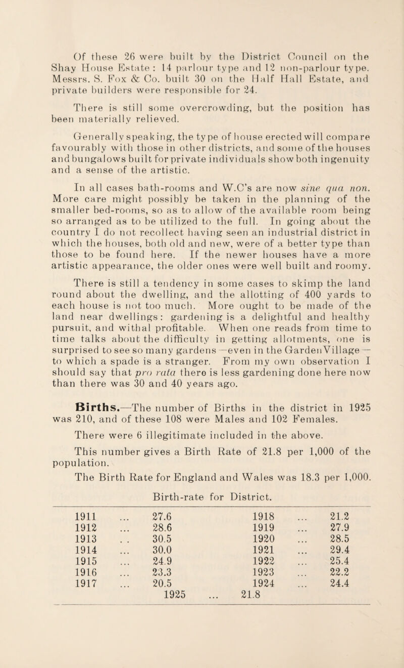 Of these 26 were built by the District Council on the Shay House Estate : 14 parlour type and 12 non-parlour type. Messrs. S. Fox & Co. built 30 on the Half Hall Estate, and private builders were responsible for 24. There is still some overcrowding, but the position has been materially relieved. Generally speaking, the ty pe of house erected will compare favourably with those in other districts, and some of the houses and bungalows built for private individuals show both ingenuity and a sense of the artistic. In all cases bath-rooms and W.C’s are now sine qua non. More care might possibly be taken in the planning of the smaller bed-rooms, so as to allow of the available room being so arranged as to be utilized to the full. In going about the country I do not recollect having seen an industrial district in which the houses, both old and new, were of a better type than those to be found here. If the newer houses have a more artistic appearance, the older ones were well built and roomy. There is still a tendency in some cases to skimp the land round about the dwelling, and the allotting of 400 yards to each house is not too much. More ought to be made of the land near dwellings: gardening is a delightful and healthy pursuit, and withal profitable. When one reads from time to time talks about the difficulty in getting allotments, one is surprised to see so many gardens —even in the Garden Village — to which a spade is a stranger. From my own observation I should say that pro rata there is less gardening done here now than there was 30 and 40 years ago. Births.—The number of Births in the district in 1925 was 210, and of these 108 were Males and 102 Females. There were 6 illegitimate included in the above. This number gives a Birth Rate of 21.8 per 1,000 of the population. The Birth Rate for England and Wales was 18.3 per 1,000. Birth-rate for District. 1911 27.6 1918 21.2 1912 28.6 1919 27.9 1913 30.5 1920 28.5 1914 30.0 1921 29.4 1915 24.9 1922 25.4 1916 23.3 1923 22.2 1917 20.5 1924 24.4 1925 21.8