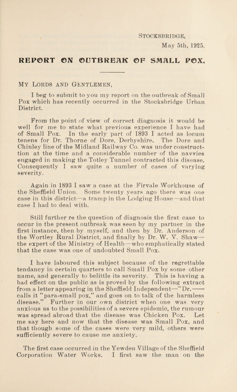 Stocksbridge, May 5th, 1925. REPORT ON OUTBREAK OF SMALL POX. My Lords and Gentlemen, I beg to submit to you my report on the outbreak of Small Pox which has recently occurred in the Stocksbridge Urban District. From the point of view of correct diagnosis it would be well for me to state what previous experience I have had of Small Pox. In the early part of 1893 I acted as locum tenens for Dr. Thorne of Dore, Derbyshire, The Dore and Chinley line of the Midland Railway Co. was under construct- tion at the time and a considerable number of the navvies engaged in making the Totley Tunnel contracted this disease. Consequently I saw quite a number of cases of varying severity. Again in 1893 I saw a case at the Firvale Workhouse of the Sheffield Union. Some twenty years ago there was one case in this district—a tramp in the Lodging House—and that case I had to deal with. Still further re the question of diagnosis the first case to occur in the present outbreak was seen by my partner in the first instance, then by myself, and then by Dr. Anderson of the Wortley Rural District, and finally by Dr. W. V. Shaw— the expert of the Ministry of Health — who emphatically stated that the case was one of undoubted Small Pox. I have laboured this subject because of the regrettable tendancy in certain quarters to call Small Pox by some other name, and generally to belittle its severity. This is having a bad effect on the public as is proved by the following extract from a letter appearing in the Sheffield Independent—“ Dr.-- calls it “para-small pox,” and goes on to talk of the harmless disease.” Further in our own district when one was very anxious as to the possibilities of a severe epidemic, the rumour was spread abroad that the disease was Chicken Pox. Let me say here and now that the disease was Small Pox, and that though some of the cases were very mild, others were sufficiently severe to cause me anxiety. The first case occurred in the Yewden Village of the Sheffield