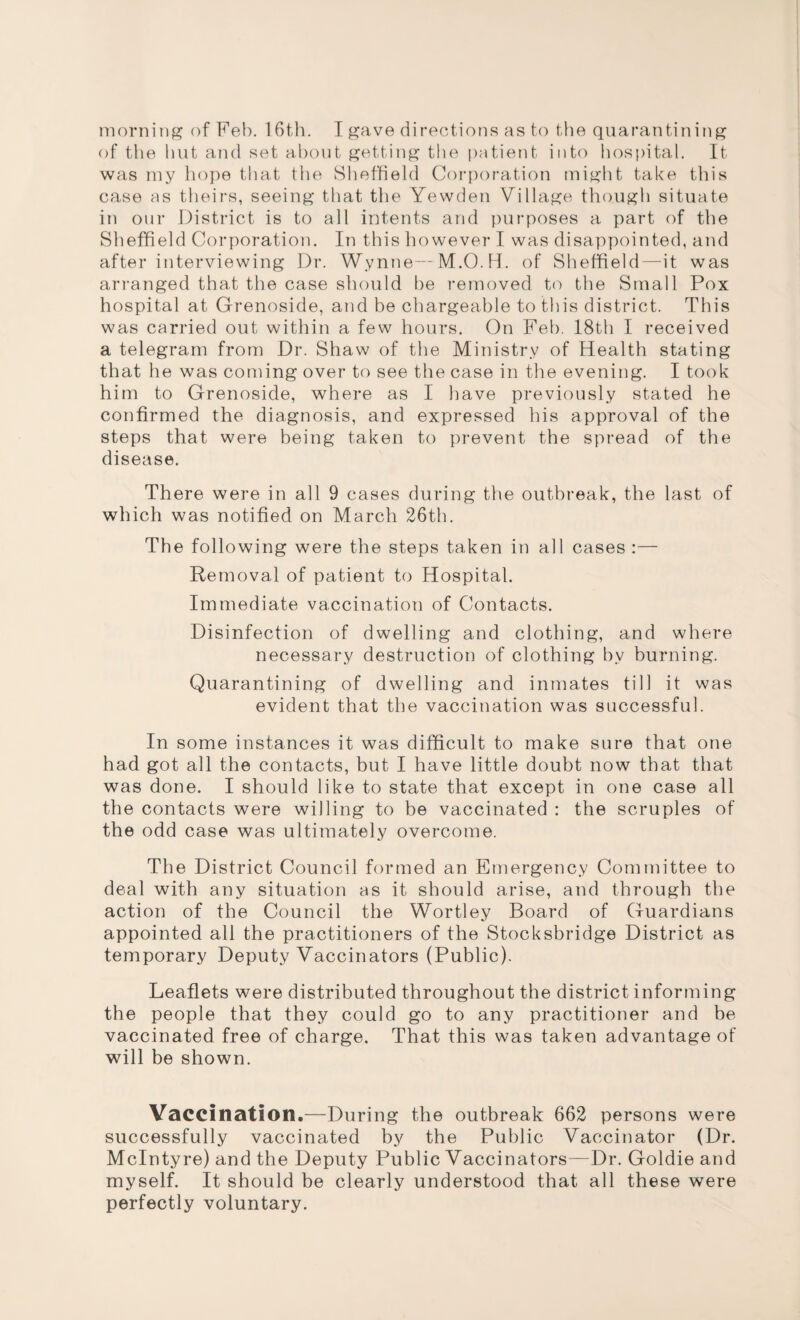 of the hut and set about getting the patient into hospital. It was my hope that the Sheffield Corporation might take this case as theirs, seeing that the Yewden Village though situate in our District is to all intents and purposes a part of the Sheffield Corporation. In this however I was disappointed, and after interviewing Dr. Wynne—M.O.H. of Sheffield—it was arranged that the case should be removed to the Small Pox hospital at Grenoside, and be chargeable to this district. This was carried out within a few hours. On Feb. 18th I received a telegram from Dr. Shaw of the Ministry of Health stating that he was coming over to see the case in the evening. I took him to Grenoside, where as I have previously stated he confirmed the diagnosis, and expressed his approval of the steps that were being taken to prevent the spread of the disease. There were in all 9 cases during the outbreak, the last of which was notified on March 26th. The following were the steps taken in all cases :— Removal of patient to Hospital. Immediate vaccination of Contacts. Disinfection of dwelling and clothing, and where necessary destruction of clothing by burning. Quarantining of dwelling and inmates till it was evident that the vaccination was successful. In some instances it was difficult to make sure that one had got all the contacts, but I have little doubt now that that was done. I should like to state that except in one case all the contacts were willing to be vaccinated : the scruples of the odd case was ultimately overcome. The District Council formed an Emergency Committee to deal with any situation as it should arise, and through the action of the Council the Wortley Board of Guardians appointed all the practitioners of the Stocksbridge District as temporary Deputy Vaccinators (Public). Leaflets were distributed throughout the district informing the people that they could go to any practitioner and he vaccinated free of charge. That this was taken advantage of will be shown. Vaccination.—During the outbreak 662 persons were successfully vaccinated by the Public Vaccinator (Dr. McIntyre) and the Deputy Public Vaccinators—Dr. Goldie and myself. It should be clearly understood that all these were perfectly voluntary.