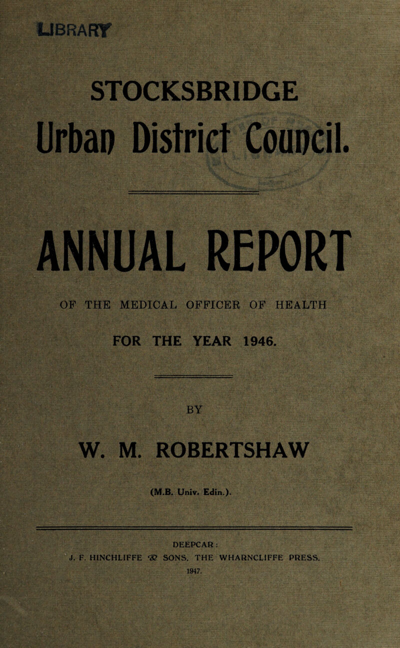 UBRAW STOCKSBRIDGE Urban District Council. ANNUAL REPORT OF THE MEDICAL OFFICER OF HEALTH FOR THE YEAR 1946. BY W. M. ROBERTSHAW (M.B. Univ. Edin.). DEEPCAR: J. F. HINCHLIFFE <32 SONS, THE WHARNCLIFFE PRESS.