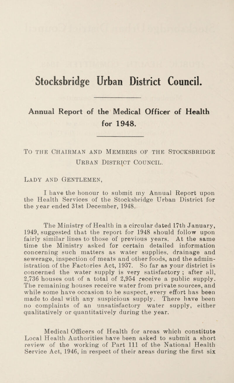 Annual Report of the Medical Officer of Health for 1948. To THE Chairman and Members of the Stocksbridge Urban District Council. Lady and Gentlemen, I have the honour to submit my Annual Report upon the Health Services of the Stocksbridge Urban District for the year ended 31st December, 1948. The Ministry of Health in a circular dated 17th January, 1949, suggested that the report for 1948 should follow upon fairly similar lines to those of previous years. At the same time the Ministry asked for certain detailed information concerning such matters as water supplies, drainage and sewerage, inspection of meats and other foods, and the admin¬ istration of the Factories Act, 1937. So far as your district is concerned the water supply is very satisfactory ; after all, 2,736 houses out of a total of 2,954 receive a public supply. The remaining houses receive water from private sources, and while some have occasion to be suspect, every effort bas been made to deal with any suspicious supply. There have been no complaints of an unsatisfactory water supply, either qualitatively or quantitatively during the year. Medical Officers of Health for areas which constitute Local Health Authorities have been asked to submit a short review of the working of Part 111 of the National Health Service Act, 1946, in respect of their areas during the first six