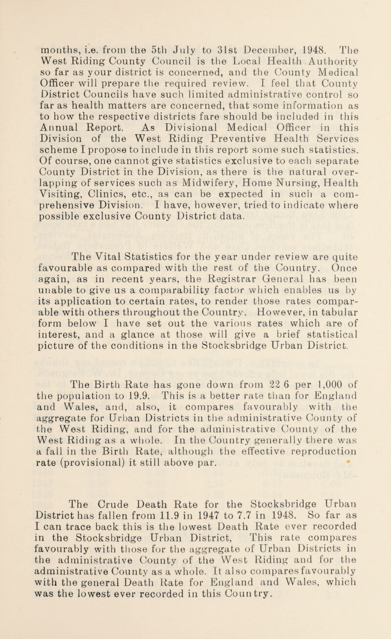 months, i.e. from the 5th July to 31st December, 1948. The West Riding County Council is the Local Health , Authority so far as your district is concerned, and the County Medical Officer will prepare the required review. I feel that County District Councils have such limited administrative control so far as health matters are concerned, that some information as to how the respective districts fare should be included in this Annual Report. As Divisional Medical Officer in this Division of the West Riding Preventive Health Services scheme I propose to include in this report some such statistics. Of course, one cannot give statistics exclusive to each separate County District in the Division, as there is the natural over¬ lapping of services such as Midwifery, Home Nursing, Health Visiting, Clinics, etc., as can be expected in such a com¬ prehensive Division. I have, however, tried to indicate where possible exclusive County District data. The Vital Statistics for the year under review are quite favourable as compared with the rest of the Country. Once again, as in recent years, the Registrar General has been unable to give us a comparability factor which enables us by its application to certain rates, to render those rates compar¬ able with others throughout the Country. However, in tabular form below I have set out the various rates which are of interest, and a glance at those will give a brief statistical picture of the conditions in the Stocksbridge Urban District. The Birth Rate has gone down from 22 6 per 1,000 of the population to 19.9. This is a better rate than for England and Wales, and, also, it compares favourably with the aggregate for Url)an Districts in the administrative County of the West Riding, and for the administrative County of the West Riding as a whole. In the Country generally tliere was a fall in the Birth Rate, although the effective reproduction rate (provisional) it still above par. • The Crude Death Rate for the Stocksbridge Urban District has fallen from 11.9 in 1947 to 7.7 in 1948. So far as I can trace back this is the lowest Death Rate ever recorded in the Stocksbridge Urban District, This rate compares favourably with those for the aggregate of Urban Districts in the administrative County of the West Riding and for the administrative County as a whole. It also compares favourably with the general Death Rate for England and Wales, which was the lowest ever recorded in this Country.