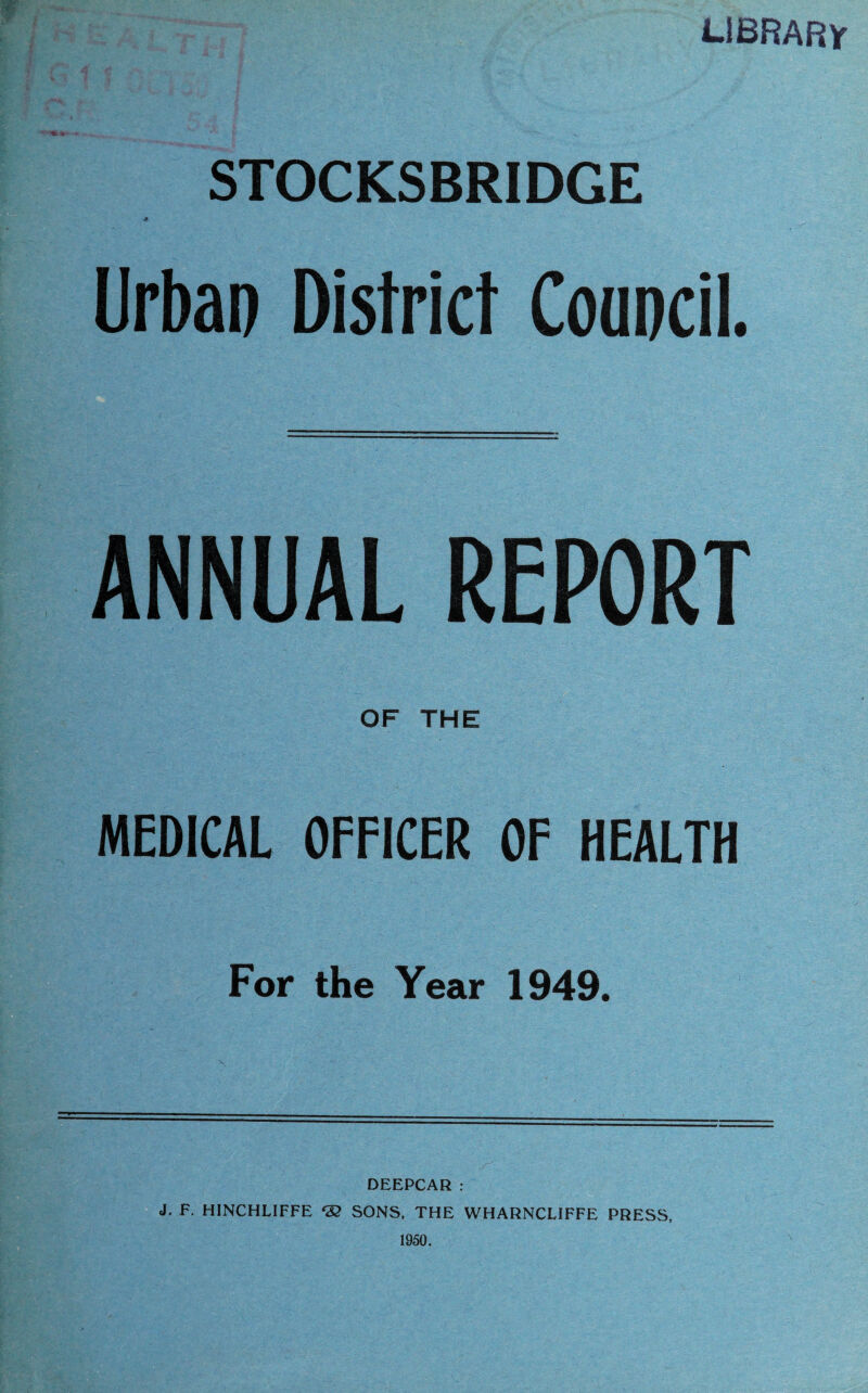 LIBRARY m £ * ' ** * ' -;• -A STOCKSBRIDGE Urban District Council. ANNUAL REPORT OF THE MEDICAL OFFICER OF HEALTH For the Year 1949. DEEPCAR : J. F. HINCHLIFFE *32 SONS, THE WHARNCLIFFE PRESS, 1950.