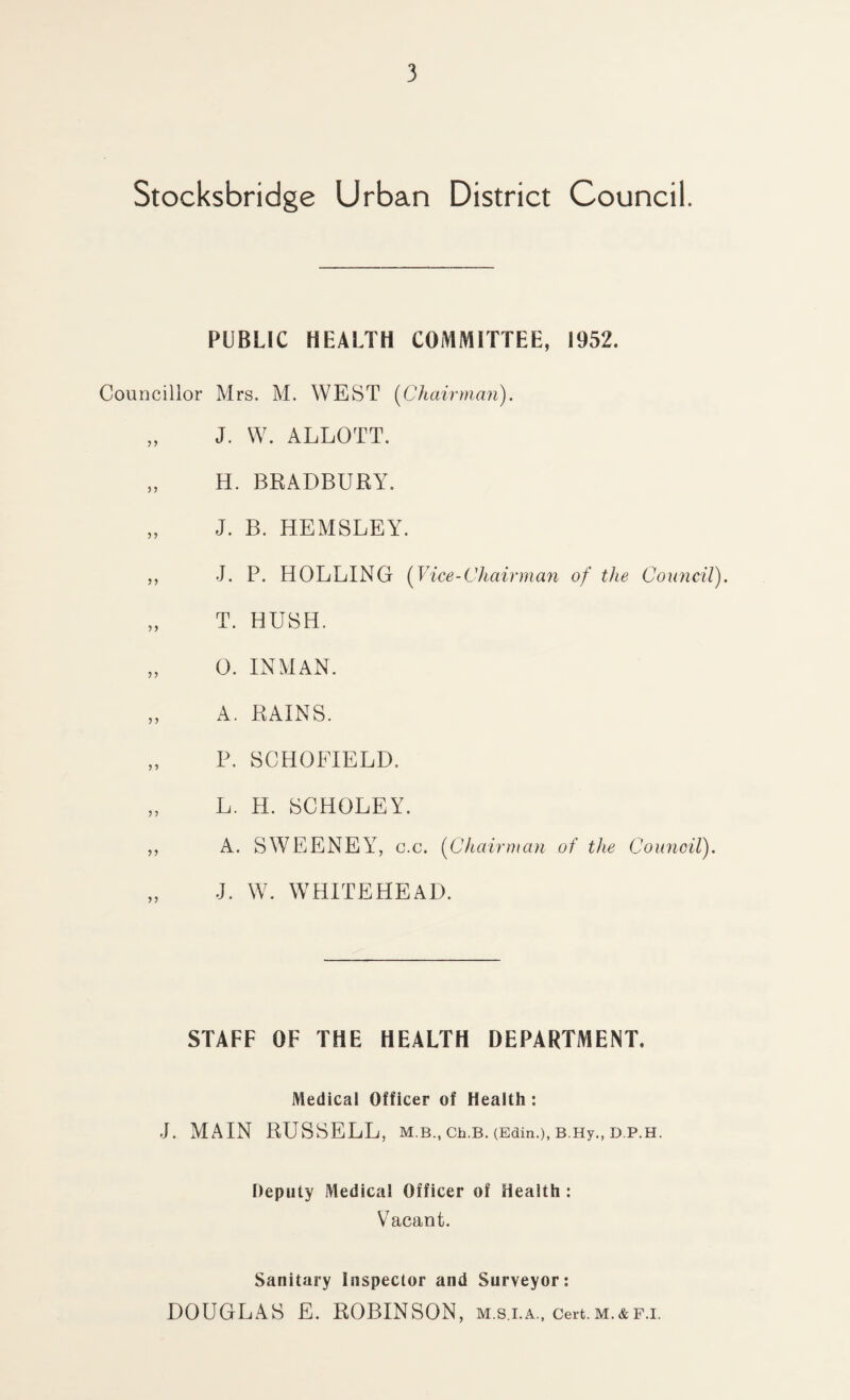 Stocksbridge Urban District Council. PUBLIC HEALTH COMMITTEE, 1952. Councillor Mrs. M. WEST [Chairman). „ J. W. ALLOTT. „ H. BRADBURY. „ J. B. HEMSLEY. ,, J. P. HOLDING [Vice-Chairman of the Council). „ T. HUSH. „ 0. INMAN. „ A. RAINS. „ P. SCHOFIELD. „ L. H. SCHOLEY. ,, A. SWEENEY, c.c. [Chairman of the Council). J. W. WHITEHEAD. STAFF OF THE HEALTH DEPARTMENT. Medical Officer of Health: J. MAIN RUSSELL, M.B., Ch.B. (Edin.), B.Hy., D.P.H. Deputy Medical Officer of Health : Vacant. Sanitary Inspector and Surveyor: DOUGLAS E. ROBINSON, m.s.i.a., cert.m.&f.i.